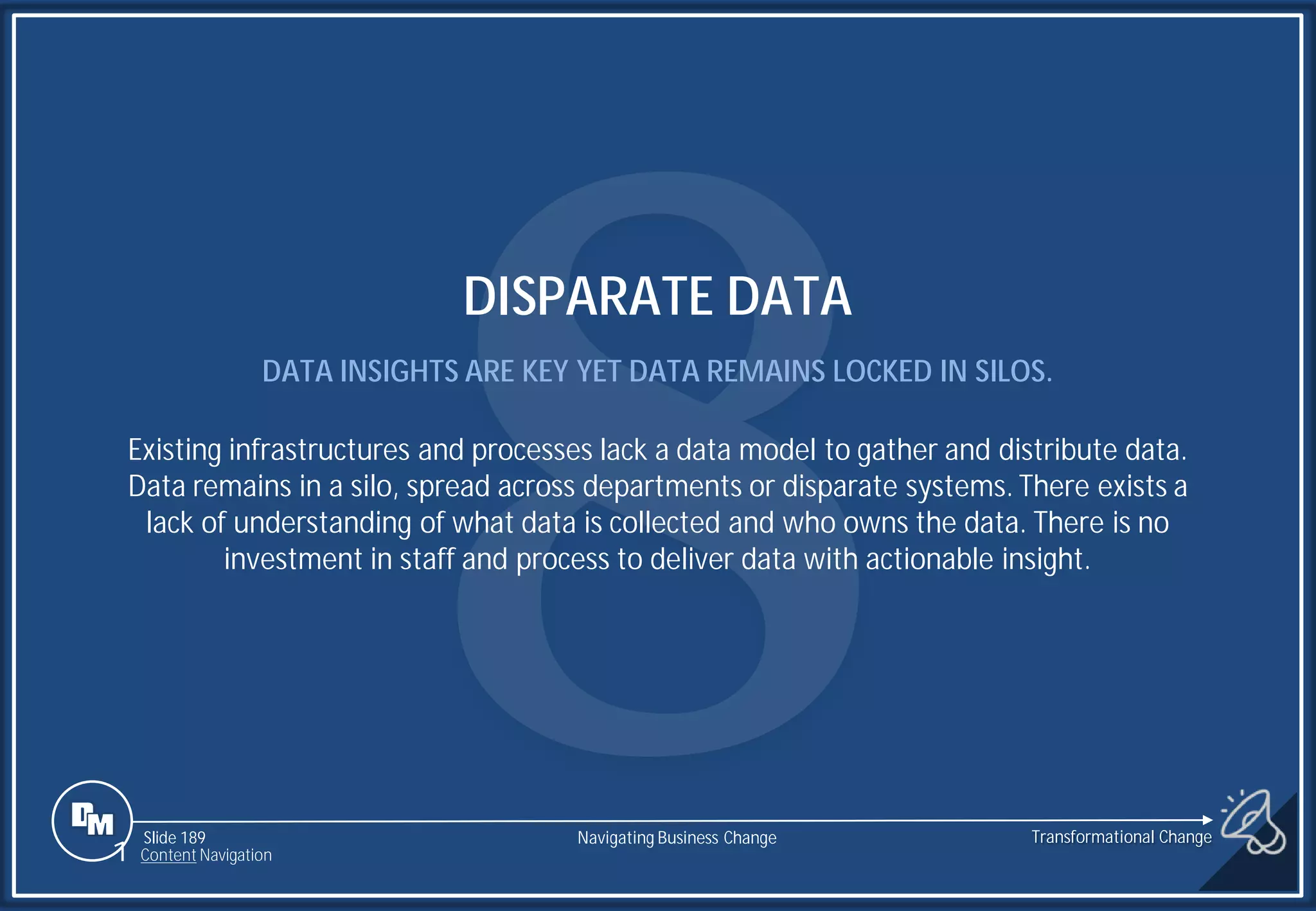 Slide 189
DISPARATE DATA
DATA INSIGHTS ARE KEY YET DATA REMAINS LOCKED IN SILOS.
Existing infrastructures and processes lack a data model to gather and distribute data.
Data remains in a silo, spread across departments or disparate systems. There exists a
lack of understanding of what data is collected and who owns the data. There is no
investment in staff and process to deliver data with actionable insight.
1 Content Navigation
Transformational Change
Navigating Business Change
 