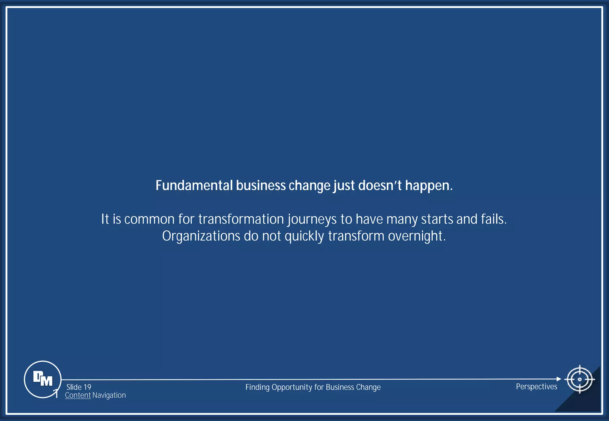Slide 19
Fundamental business change just doesn’t happen.
It is common for transformation journeys to have many starts and fails.
Organizations do not quickly transform overnight.
Finding Opportunity for Business Change Perspectives
1 Content Navigation
 