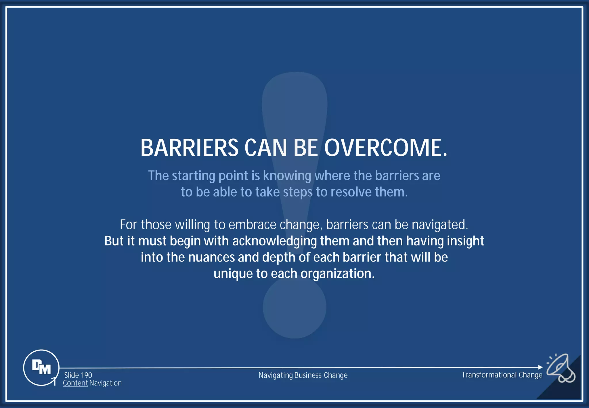 Slide 190
The starting point is knowing where the barriers are
to be able to take steps to resolve them.
For those willing to embrace change, barriers can be navigated.
But it must begin with acknowledging them and then having insight
into the nuances and depth of each barrier that will be
unique to each organization.
BARRIERS CAN BE OVERCOME.
1 Content Navigation
Transformational Change
Navigating Business Change
 