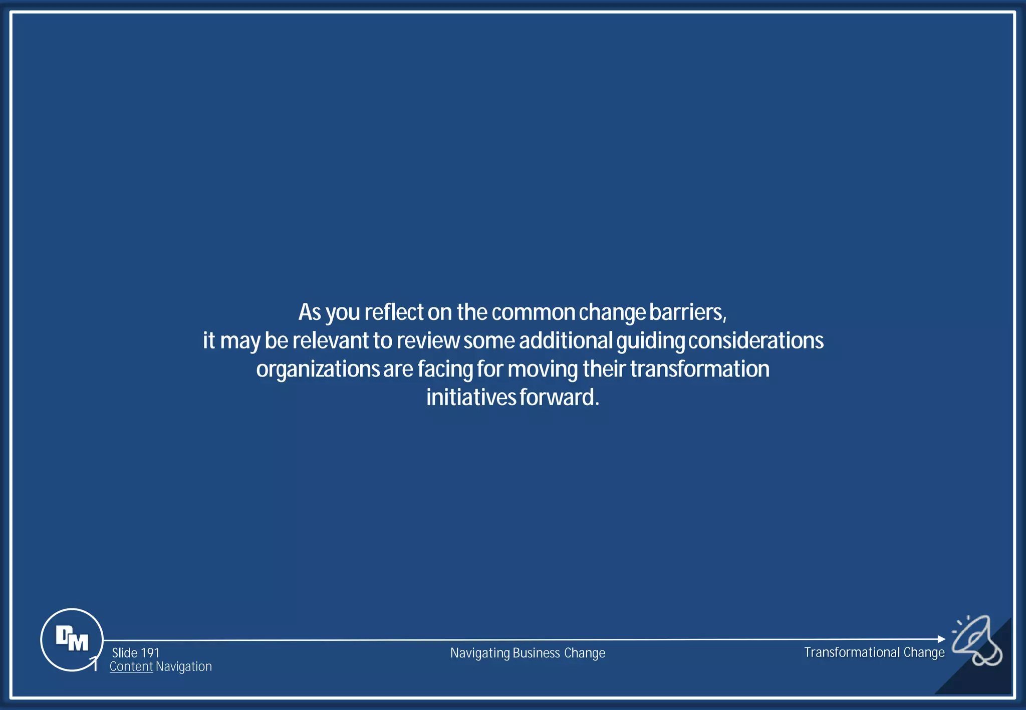 Slide 191
As you reflecton the commonchangebarriers,
it maybe relevantto reviewsomeadditionalguidingconsiderations
organizationsare facingformoving theirtransformation
initiativesforward.
Transformational Change
1 Content Navigation
Navigating Business Change
 