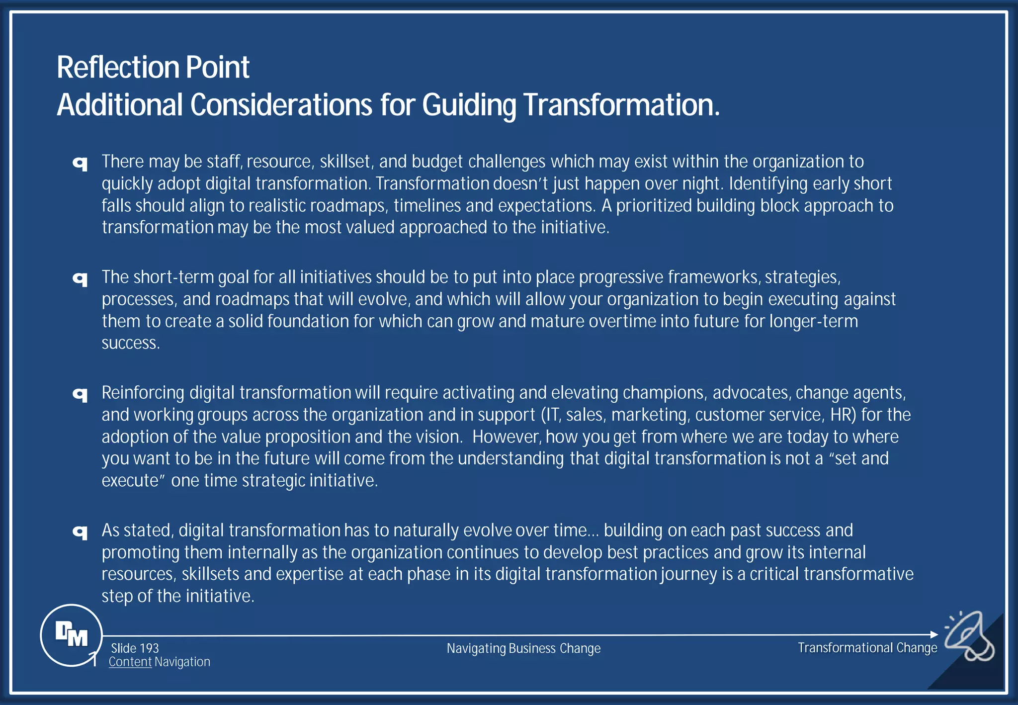 Slide 193
q There may be staff, resource, skillset, and budget challenges which may exist within the organization to
quickly adopt digital transformation. Transformation doesn’t just happen over night. Identifying early short
falls should align to realistic roadmaps, timelines and expectations. A prioritized building block approach to
transformation may be the most valued approached to the initiative.
q The short-term goal for all initiatives should be to put into place progressive frameworks, strategies,
processes, and roadmaps that will evolve, and which will allow your organization to begin executing against
them to create a solid foundation for which can grow and mature overtime into future for longer-term
success.
q Reinforcing digital transformation will require activating and elevating champions, advocates, change agents,
and working groups across the organization and in support (IT, sales, marketing, customer service, HR) for the
adoption of the value proposition and the vision. However, how you get from where we are today to where
you want to be in the future will come from the understanding that digital transformation is not a “set and
execute” one time strategic initiative.
q As stated, digital transformation has to naturally evolve over time… building on each past success and
promoting them internally as the organization continues to develop best practices and grow its internal
resources, skillsets and expertise at each phase in its digital transformation journey is a critical transformative
step of the initiative.
Reflection Point
Additional Considerations for Guiding Transformation.
Transformational Change
1 Content Navigation
Navigating Business Change
 