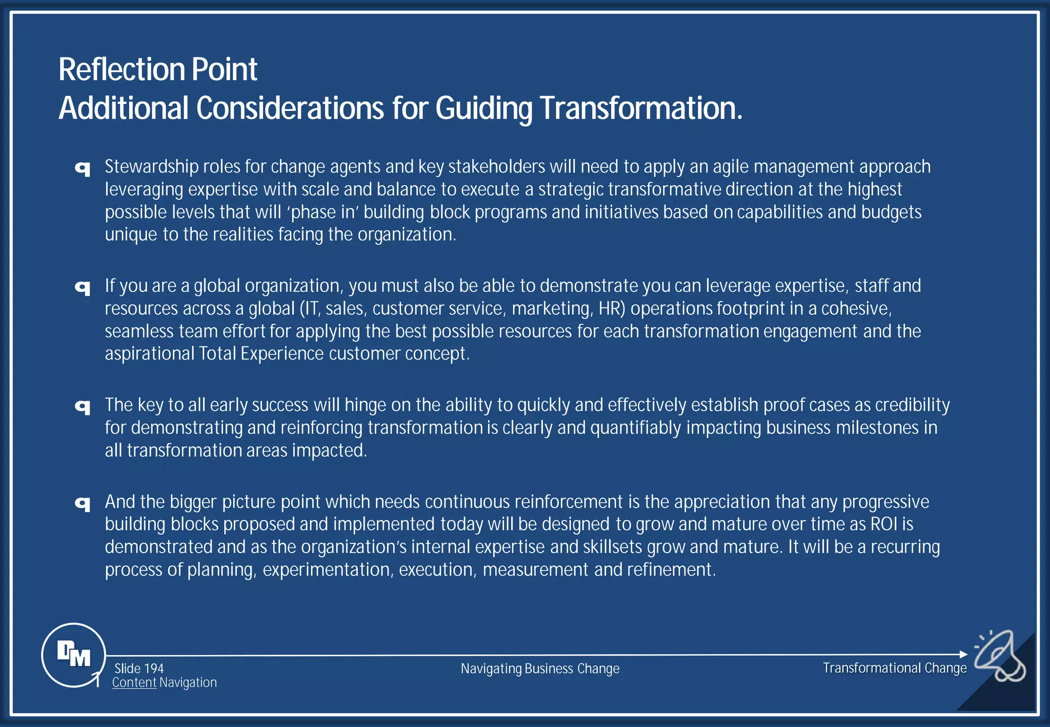 Slide 194
q Stewardship roles for change agents and key stakeholders will need to apply an agile management approach
leveraging expertise with scale and balance to execute a strategic transformative direction at the highest
possible levels that will ‘phase in’ building block programs and initiatives based on capabilities and budgets
unique to the realities facing the organization.
q If you are a global organization, you must also be able to demonstrate you can leverage expertise, staff and
resources across a global (IT, sales, customer service, marketing, HR) operations footprint in a cohesive,
seamless team effort for applying the best possible resources for each transformation engagement and the
aspirational Total Experience customer concept.
q The key to all early success will hinge on the ability to quickly and effectively establish proof cases as credibility
for demonstrating and reinforcing transformation is clearly and quantifiably impacting business milestones in
all transformation areas impacted.
q And the bigger picture point which needs continuous reinforcement is the appreciation that any progressive
building blocks proposed and implemented today will be designed to grow and mature over time as ROI is
demonstrated and as the organization’s internal expertise and skillsets grow and mature. It will be a recurring
process of planning, experimentation, execution, measurement and refinement.
Reflection Point
Additional Considerations for Guiding Transformation.
Transformational Change
1 Content Navigation
Navigating Business Change
 