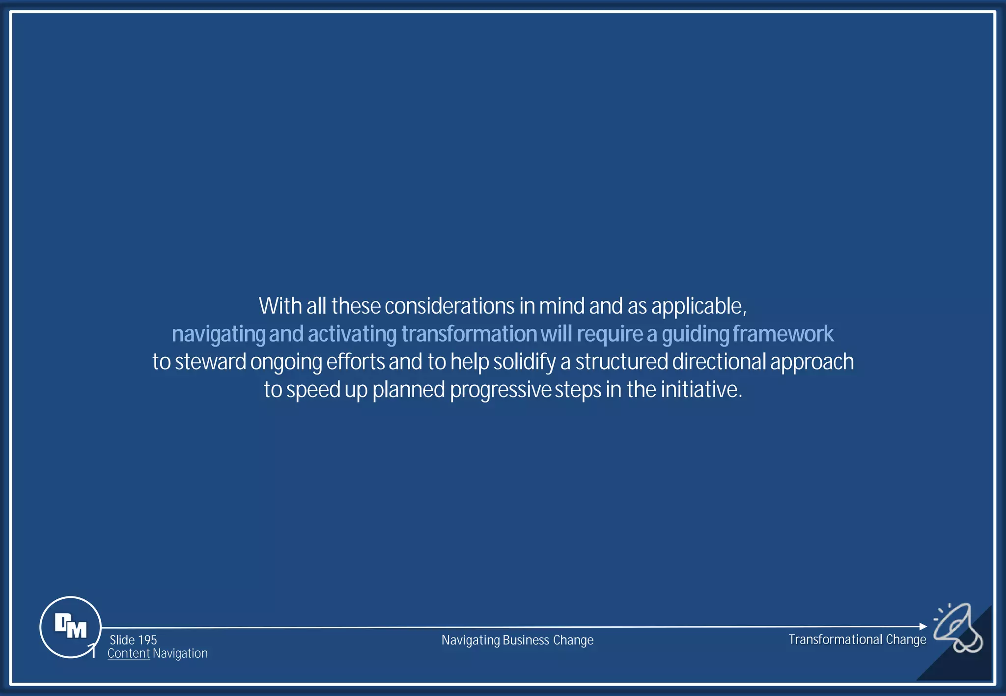 Slide 195
With all theseconsiderations inmind and as applicable,
navigatingandactivating transformationwill requirea guidingframework
to stewardongoingeffortsand to help solidify a structureddirectionalapproach
to speedup planned progressivestepsin the initiative.
Transformational Change
1 Content Navigation
Navigating Business Change
 