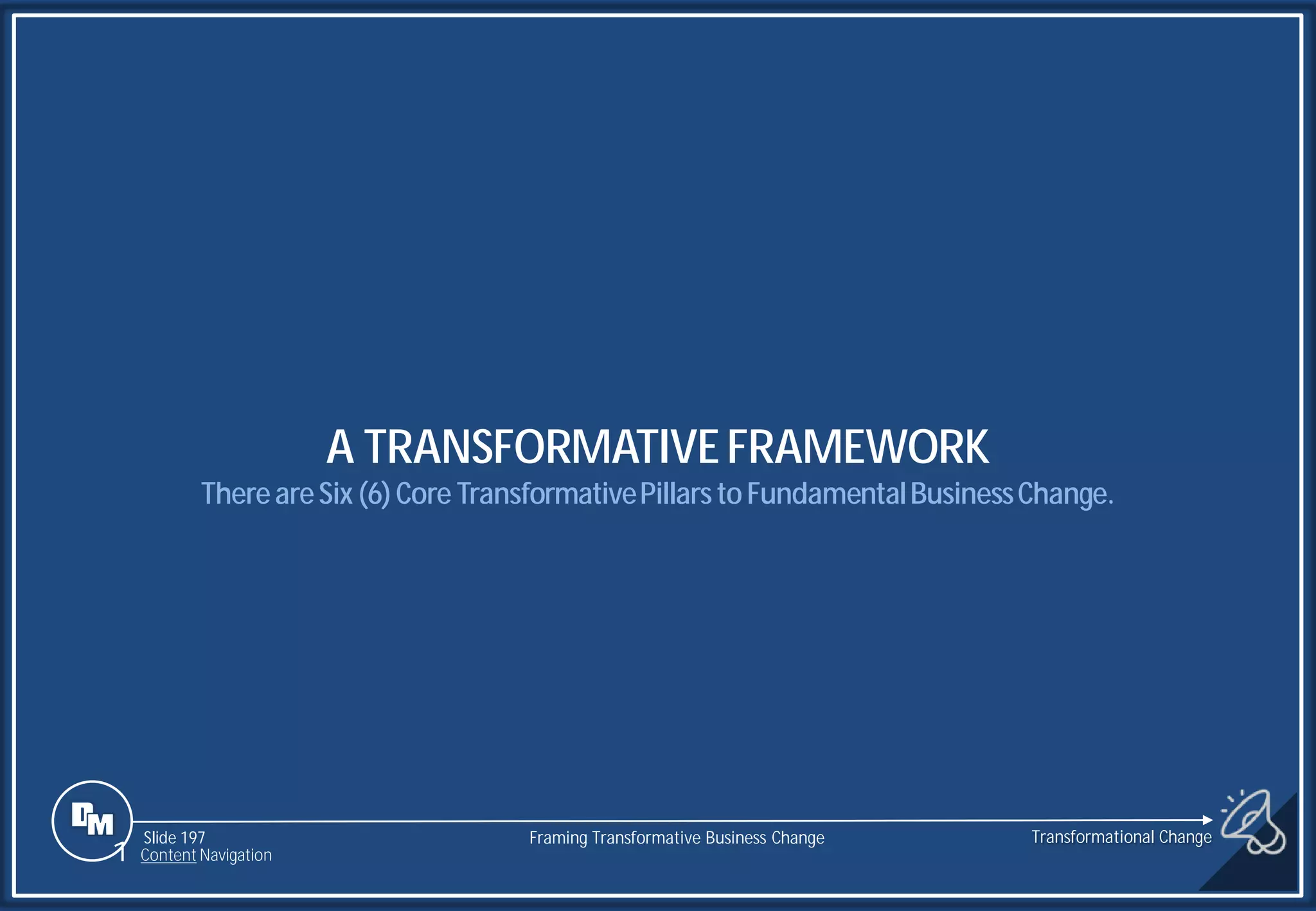 Slide 197
A TRANSFORMATIVEFRAMEWORK
ThereareSix (6)Core TransformativePillarstoFundamentalBusinessChange.
Transformational Change
1 Content Navigation
Framing Transformative Business Change
 