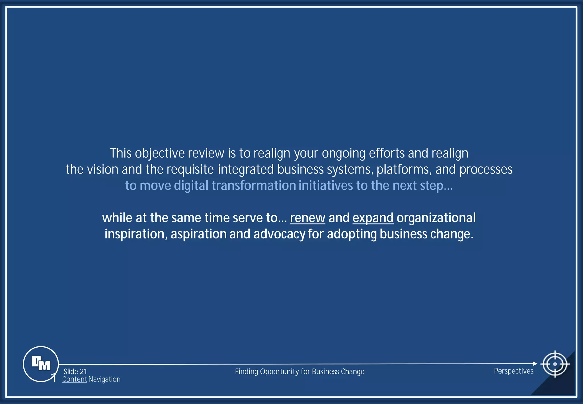Slide 21
This objective review is to realign your ongoing efforts and realign
the vision and the requisite integrated business systems, platforms, and processes
to move digital transformation initiatives to the next step…
while at the same time serve to… renew and expand organizational
inspiration, aspiration and advocacy for adopting business change.
Finding Opportunity for Business Change Perspectives
1 Content Navigation
 