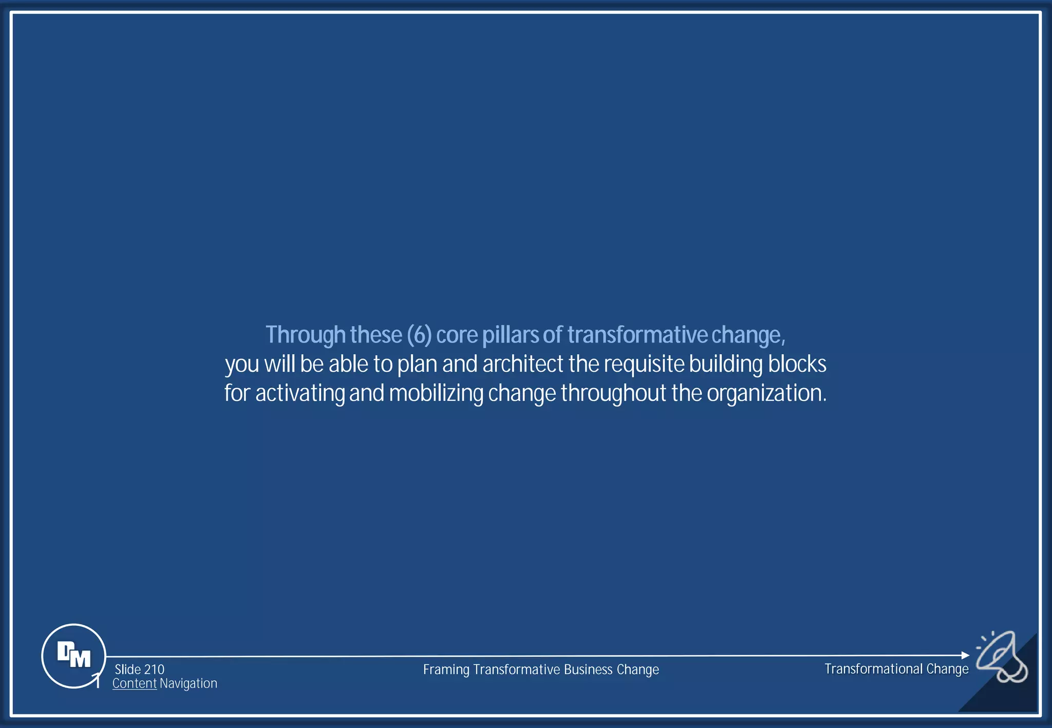 Slide 210
Throughthese(6)corepillarsof transformativechange,
you will be able to plan and architectthe requisitebuilding blocks
for activatingand mobilizing changethroughoutthe organization.
Transformational Change
1 Content Navigation
Framing Transformative Business Change
 