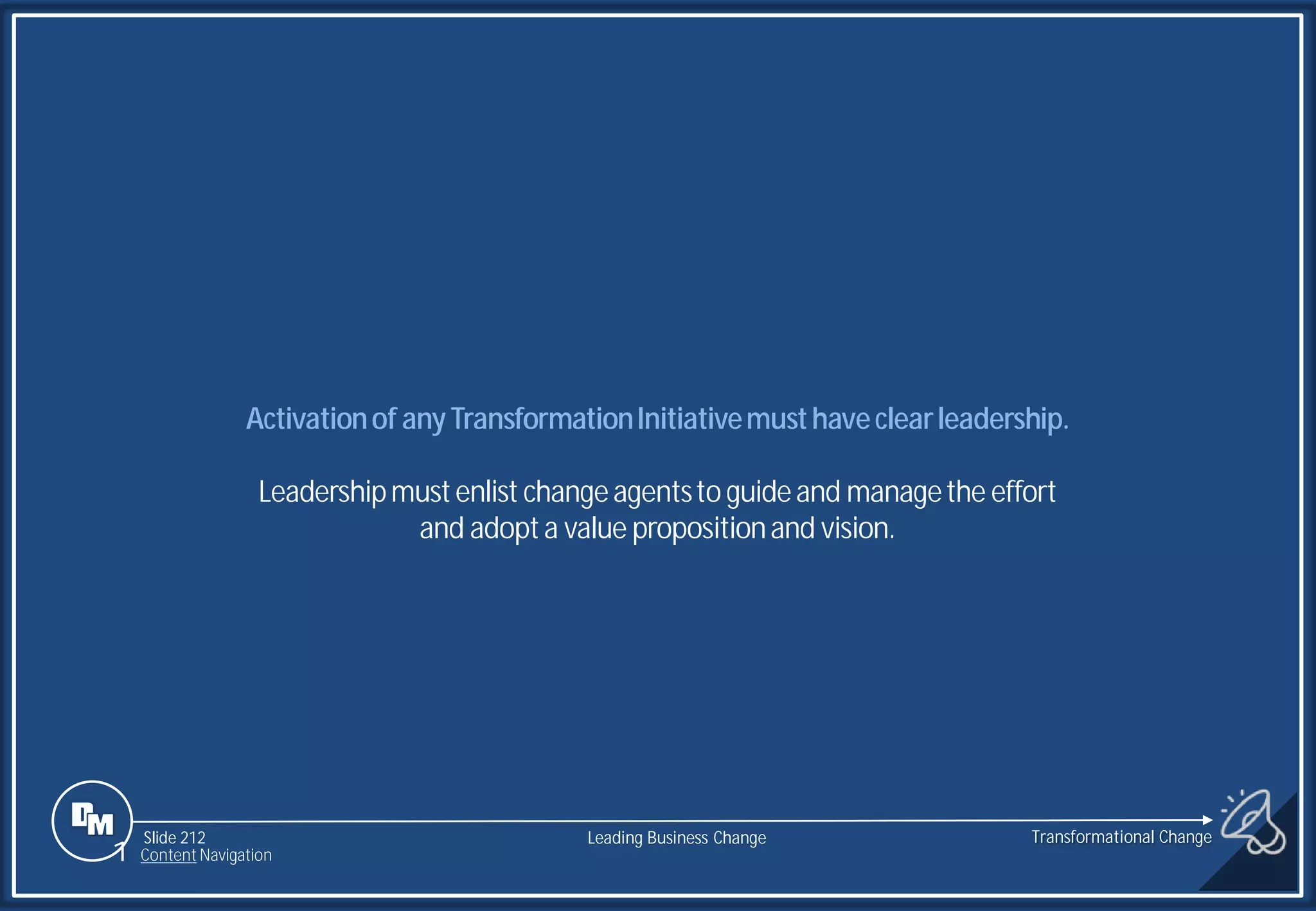 Slide 212
Activationof anyTransformationInitiativemusthaveclearleadership.
Leadershipmustenlist changeagentsto guideand managethe effort
and adopta value propositionand vision.
Transformational Change
1 Content Navigation
Leading Business Change
 