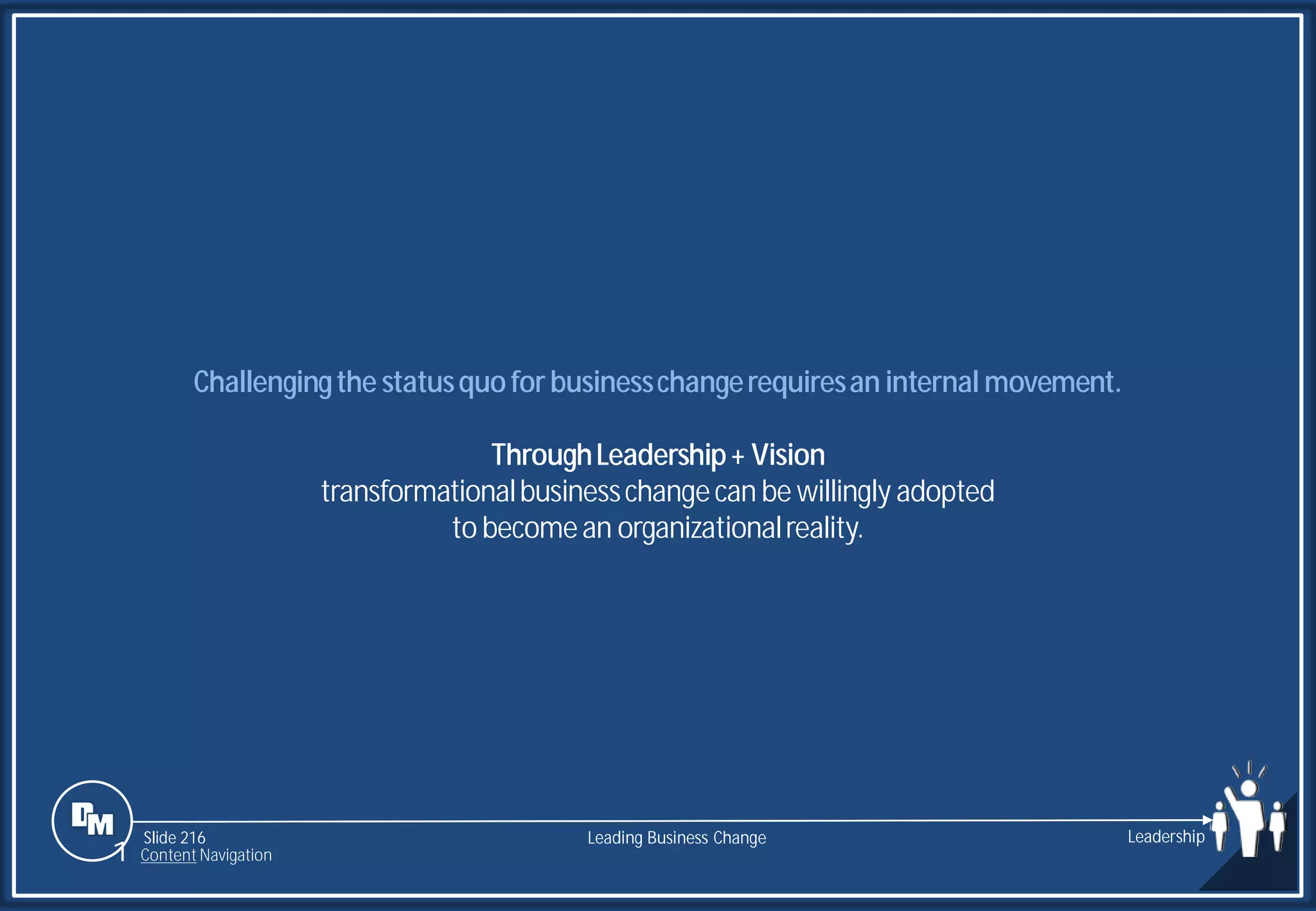Slide 216
Challengingthe statusquoforbusinesschangerequiresan internal movement.
ThroughLeadership+ Vision
transformationalbusinesschangecan be willingly adopted
to becomean organizationalreality.
Leading Business Change Leadership
1 Content Navigation
 