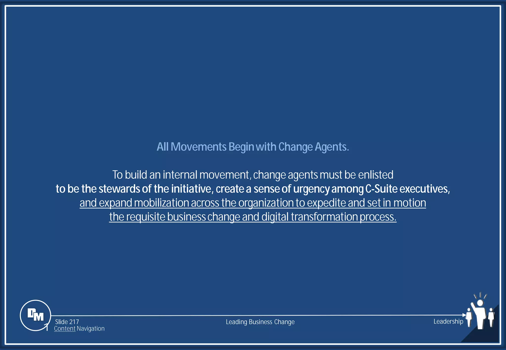 Slide 217
All Movements Beginwith ChangeAgents.
To build an internal movement,changeagentsmustbe enlisted
to be the stewardsof the initiative, createa senseof urgencyamongC-Suiteexecutives,
and expandmobilizationacrossthe organizationto expediteand setin motion
the requisitebusinesschangeand digital transformationprocess.
Leading Business Change Leadership
1 Content Navigation
 