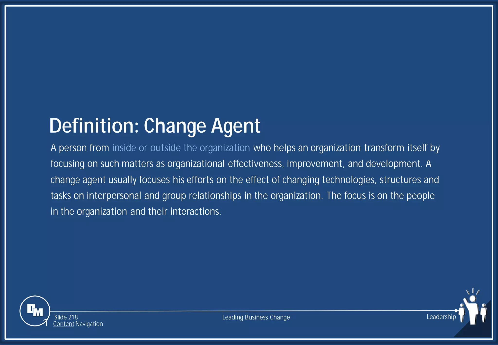 Slide 218
A person from inside or outside the organization who helps an organization transform itself by
focusing on such matters as organizational effectiveness, improvement, and development. A
change agent usually focuses his efforts on the effect of changing technologies, structures and
tasks on interpersonal and group relationships in the organization. The focus is on the people
in the organization and their interactions.
Definition: Change Agent
Leading Business Change Leadership
1 Content Navigation
 