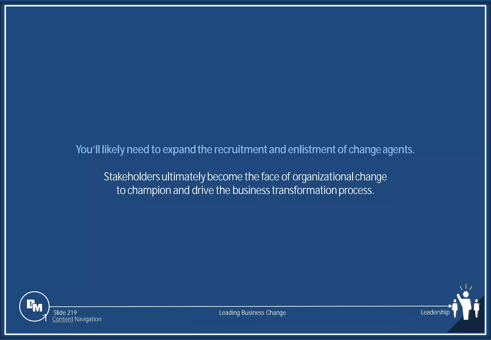 Slide 219
You’lllikelyneedto expandthe recruitmentandenlistmentof changeagents.
Stakeholdersultimatelybecomethe face of organizationalchange
to champion and drivethe businesstransformationprocess.
Leading Business Change Leadership
1 Content Navigation
 
