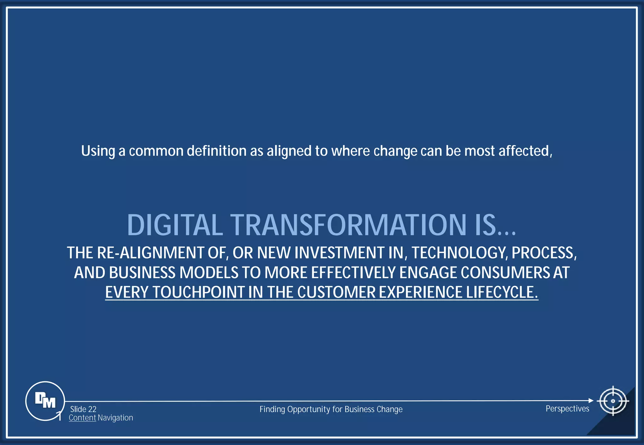 Slide 22
DIGITAL TRANSFORMATION IS…
THE RE-ALIGNMENT OF, OR NEW INVESTMENT IN, TECHNOLOGY, PROCESS,
AND BUSINESS MODELS TO MORE EFFECTIVELY ENGAGE CONSUMERS AT
EVERY TOUCHPOINT IN THE CUSTOMER EXPERIENCE LIFECYCLE.
Using a common definition as aligned to where change can be most affected,
Finding Opportunity for Business Change Perspectives
1 Content Navigation
 