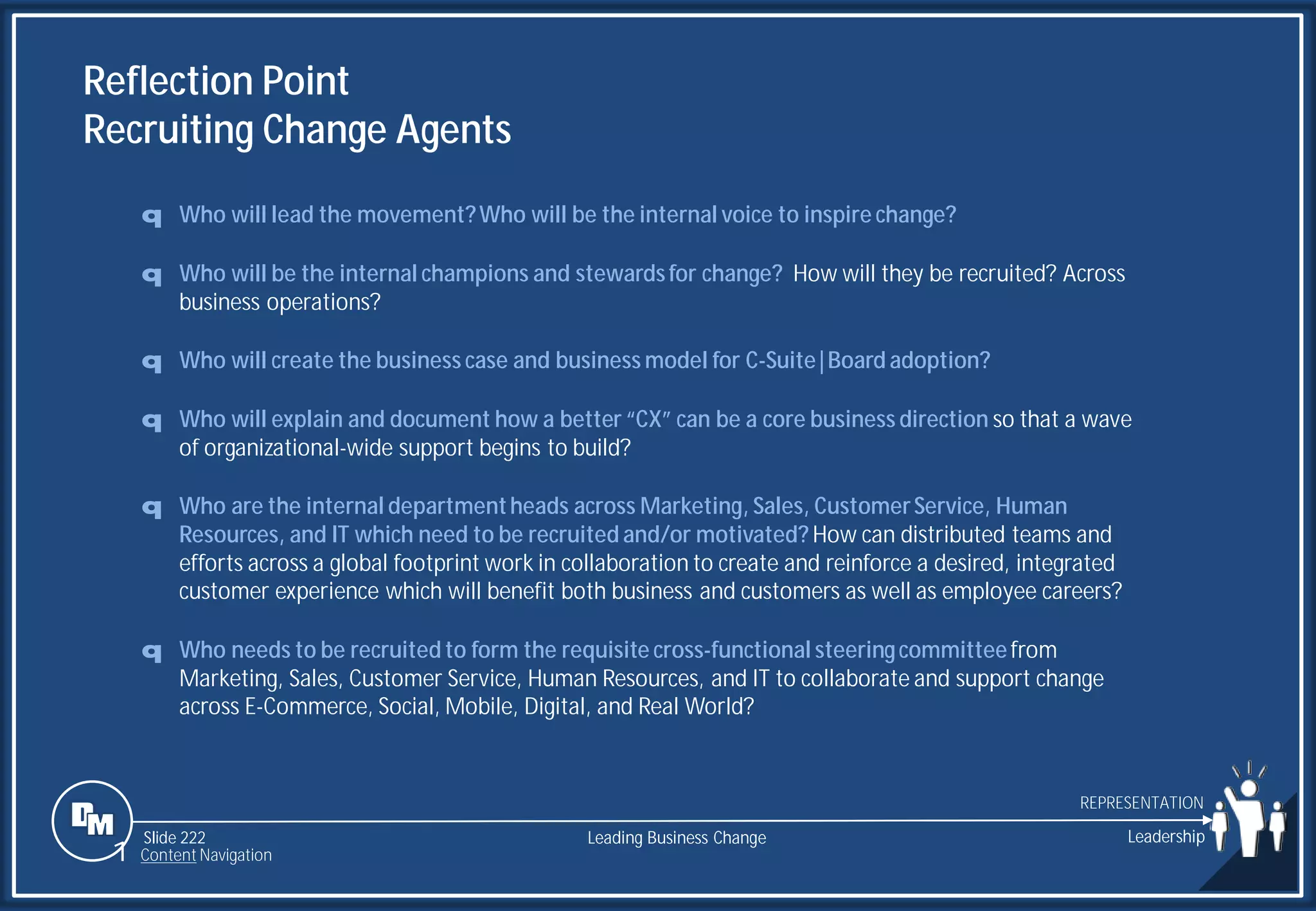 Slide 222
Reflection Point
Recruiting Change Agents
q Who will lead the movement?Who will be the internal voice to inspire change?
q Who will be the internal champions and stewardsfor change? How will they be recruited? Across
business operations?
q Who will create the business case and business model for C-Suite|Board adoption?
q Who will explain and document how a better “CX” can be a core business direction so that a wave
of organizational-wide support begins to build?
q Who are the internal departmentheads across Marketing, Sales, CustomerService, Human
Resources, and IT which need to be recruited and/or motivated? How can distributed teams and
efforts across a global footprint work in collaboration to create and reinforce a desired, integrated
customer experience which will benefit both business and customers as well as employee careers?
q Who needs to be recruited to form the requisite cross-functional steeringcommitteefrom
Marketing, Sales, Customer Service, Human Resources, and IT to collaborate and support change
across E-Commerce, Social, Mobile, Digital, and Real World?
Leading Business Change Leadership
REPRESENTATION
1 Content Navigation
 