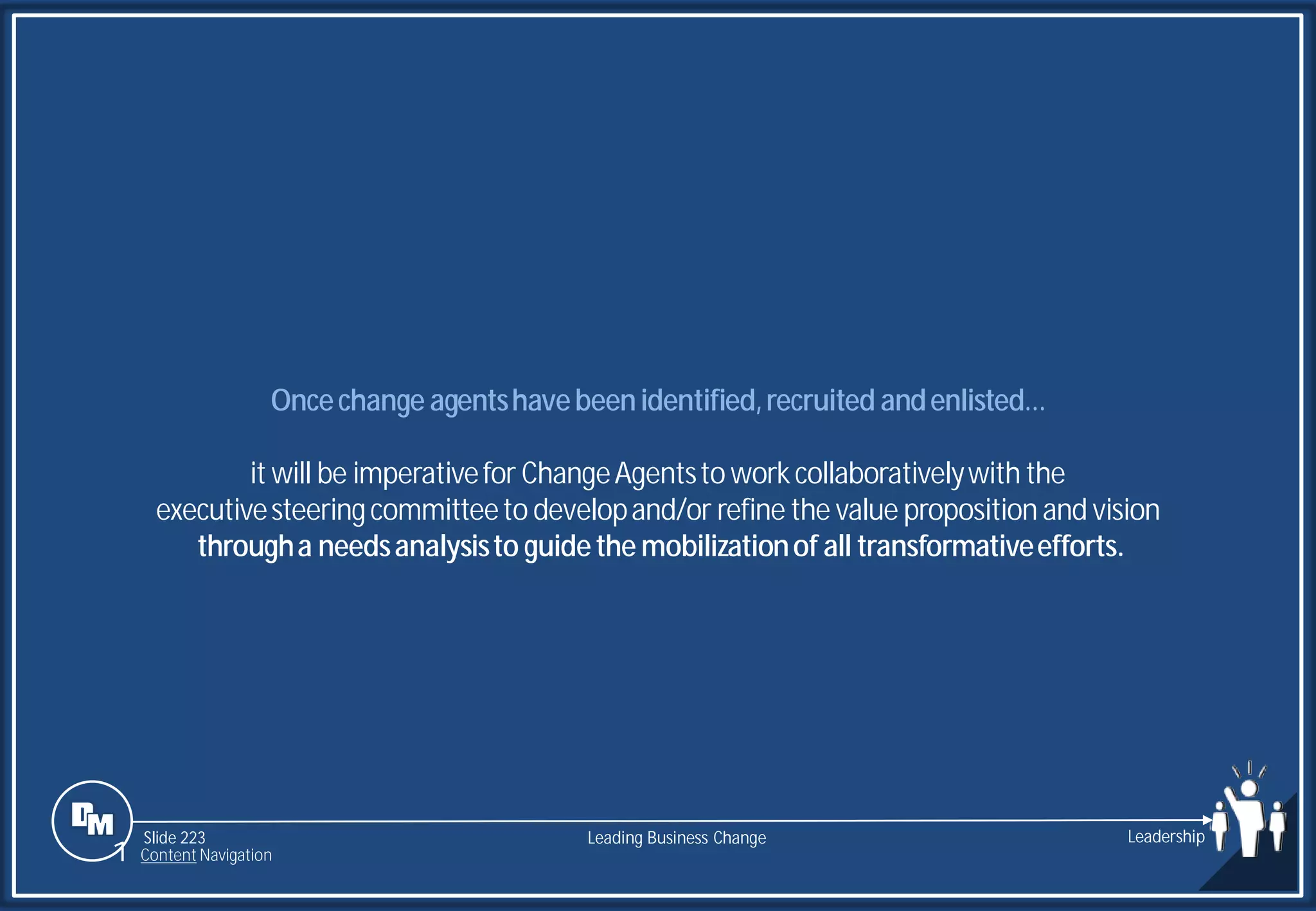Slide 223
Oncechange agentshavebeenidentified,recruited andenlisted…
it will be imperativefor ChangeAgentsto workcollaborativelywith the
executivesteeringcommitteeto developand/or refine the value proposition and vision
througha needsanalysisto guidethe mobilizationof all transformativeefforts.
Leading Business Change Leadership
1 Content Navigation
 