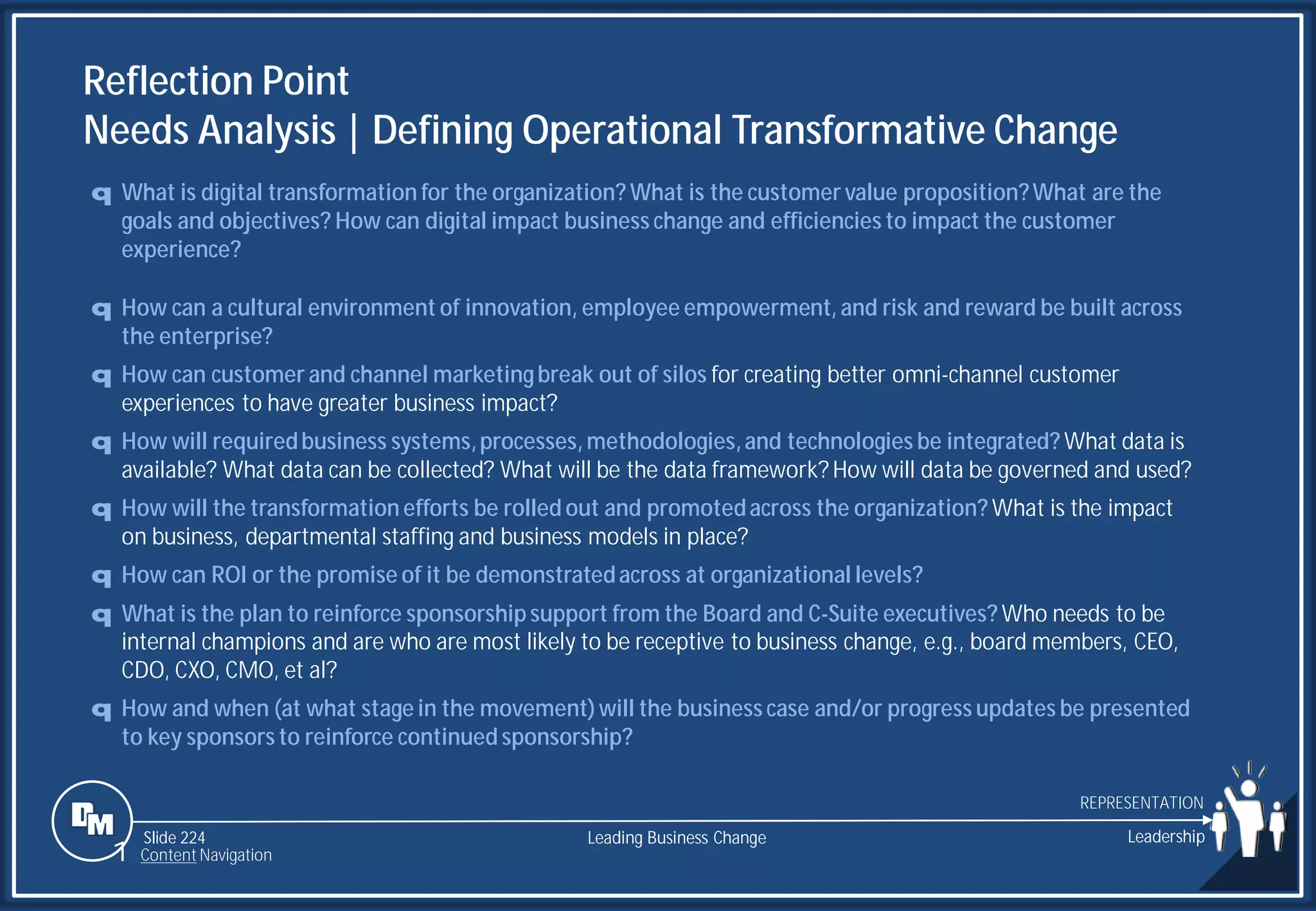 Slide 224
Reflection Point
Needs Analysis | Defining Operational Transformative Change
q What is digital transformation for the organization? What is the customer value proposition?What are the
goals and objectives? How can digital impact business change and efficiencies to impact the customer
experience?
q How can a cultural environment of innovation, employee empowerment, and risk and reward be built across
the enterprise?
q How can customer and channel marketingbreak out of silos for creating better omni-channel customer
experiences to have greater business impact?
q How will requiredbusiness systems,processes, methodologies,and technologies be integrated? What data is
available? What data can be collected? What will be the data framework? How will data be governed and used?
q How will the transformation efforts be rolled out and promotedacross the organization? What is the impact
on business, departmental staffing and business models in place?
q How can ROI or the promise of it be demonstratedacross at organizational levels?
q What is the plan to reinforce sponsorship support from the Board and C-Suite executives? Who needs to be
internal champions and are who are most likely to be receptive to business change, e.g., board members, CEO,
CDO, CXO, CMO, et al?
q How and when (at what stage in the movement)will the business case and/or progress updates be presented
to key sponsors to reinforce continued sponsorship?
Leading Business Change Leadership
REPRESENTATION
1 Content Navigation
 