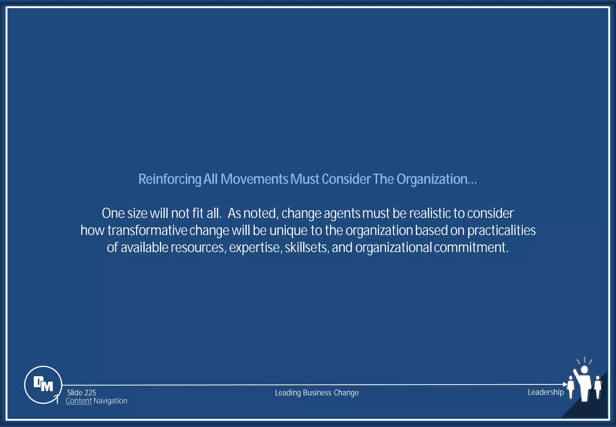 Slide 225
ReinforcingAll MovementsMustConsiderThe Organization…
One sizewill not fit all. Asnoted, changeagentsmust be realisticto consider
how transformativechangewill be unique to the organizationbasedon practicalities
of availableresources,expertise,skillsets,and organizationalcommitment.
Leading Business Change Leadership
1 Content Navigation
 
