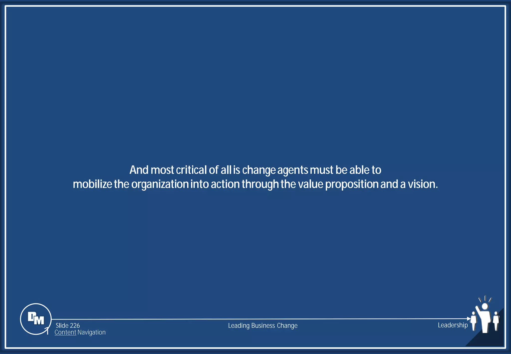 Slide 226
And mostcritical of allis changeagentsmust be ableto
mobilizethe organizationintoactionthroughthe valuepropositionanda vision.
Leading Business Change Leadership
1 Content Navigation
 