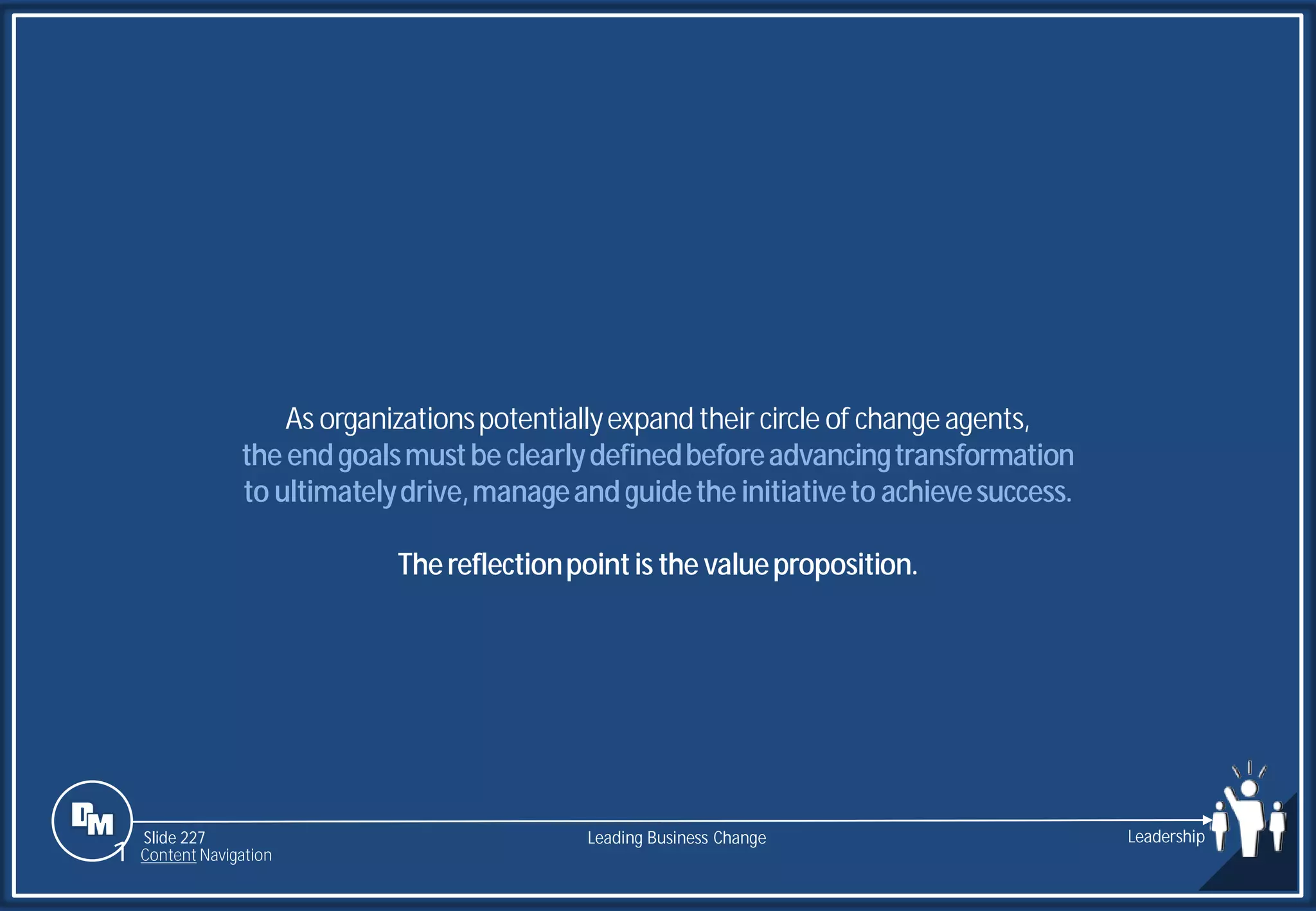 Slide 227
As organizationspotentiallyexpand their circle of changeagents,
the endgoalsmustbe clearlydefinedbeforeadvancingtransformation
to ultimatelydrive,manageandguidethe initiativeto achievesuccess.
Thereflectionpointis the valueproposition.
Leading Business Change Leadership
1 Content Navigation
 