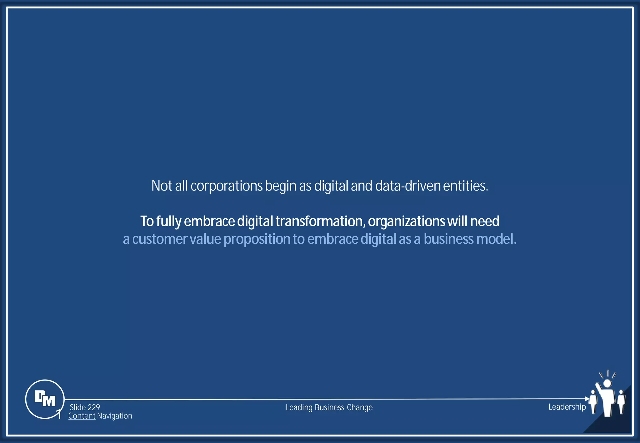 Slide 229
Not all corporationsbegin as digitaland data-drivenentities.
Tofullyembracedigitaltransformation,organizationswill need
a customervaluepropositionto embracedigitalasa business model.
Leading Business Change Leadership
1 Content Navigation
 