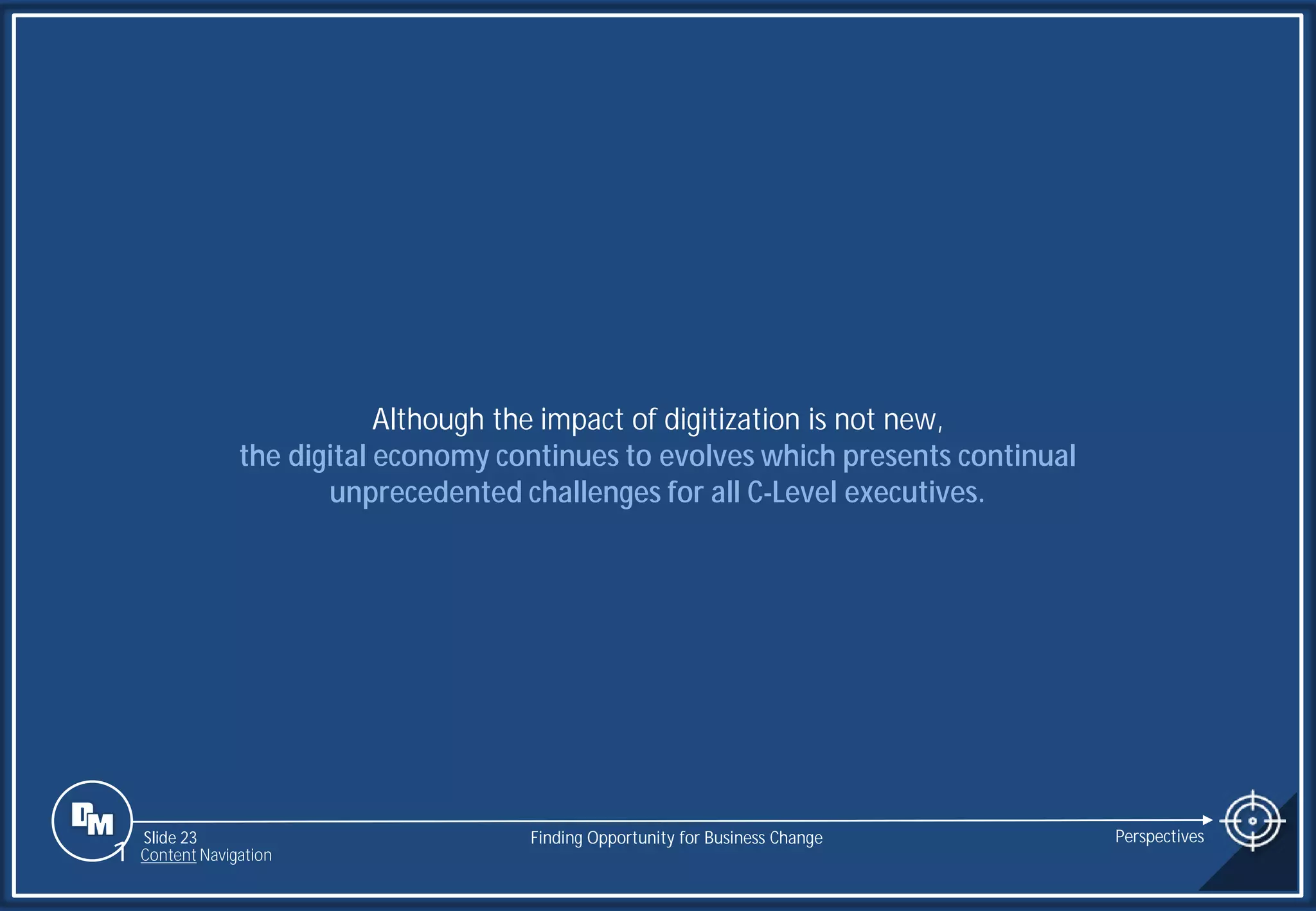 Slide 23
Although the impact of digitization is not new,
the digital economy continues to evolves which presents continual
unprecedented challenges for all C-Level executives.
Finding Opportunity for Business Change Perspectives
1 Content Navigation
 