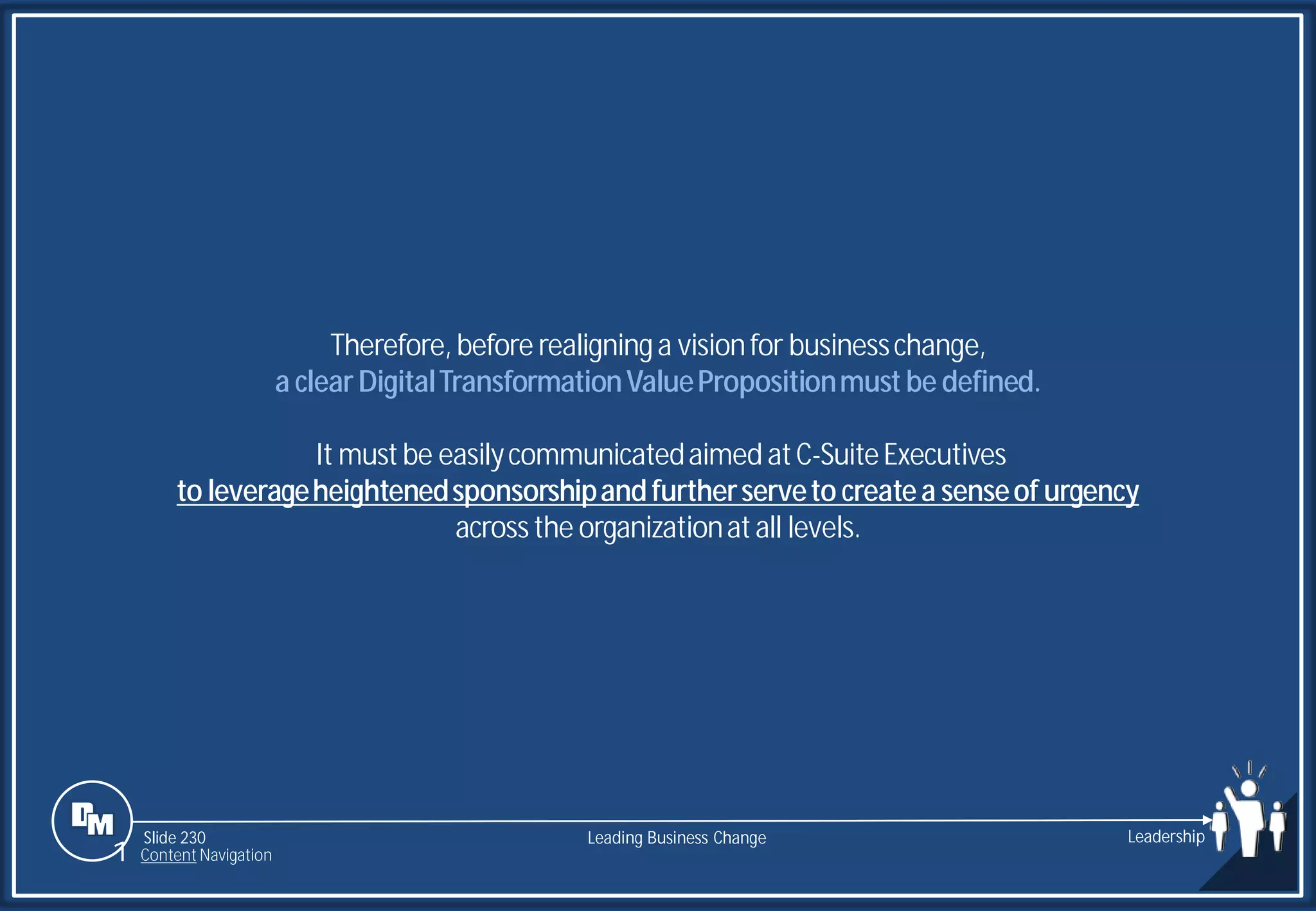 Slide 230
Therefore,before realigninga visionfor businesschange,
a clearDigitalTransformationValuePropositionmust be defined.
It mustbe easilycommunicatedaimed atC-SuiteExecutives
to leverageheightenedsponsorshipandfurtherserveto createa senseof urgency
acrossthe organizationatall levels.
Leading Business Change Leadership
1 Content Navigation
 