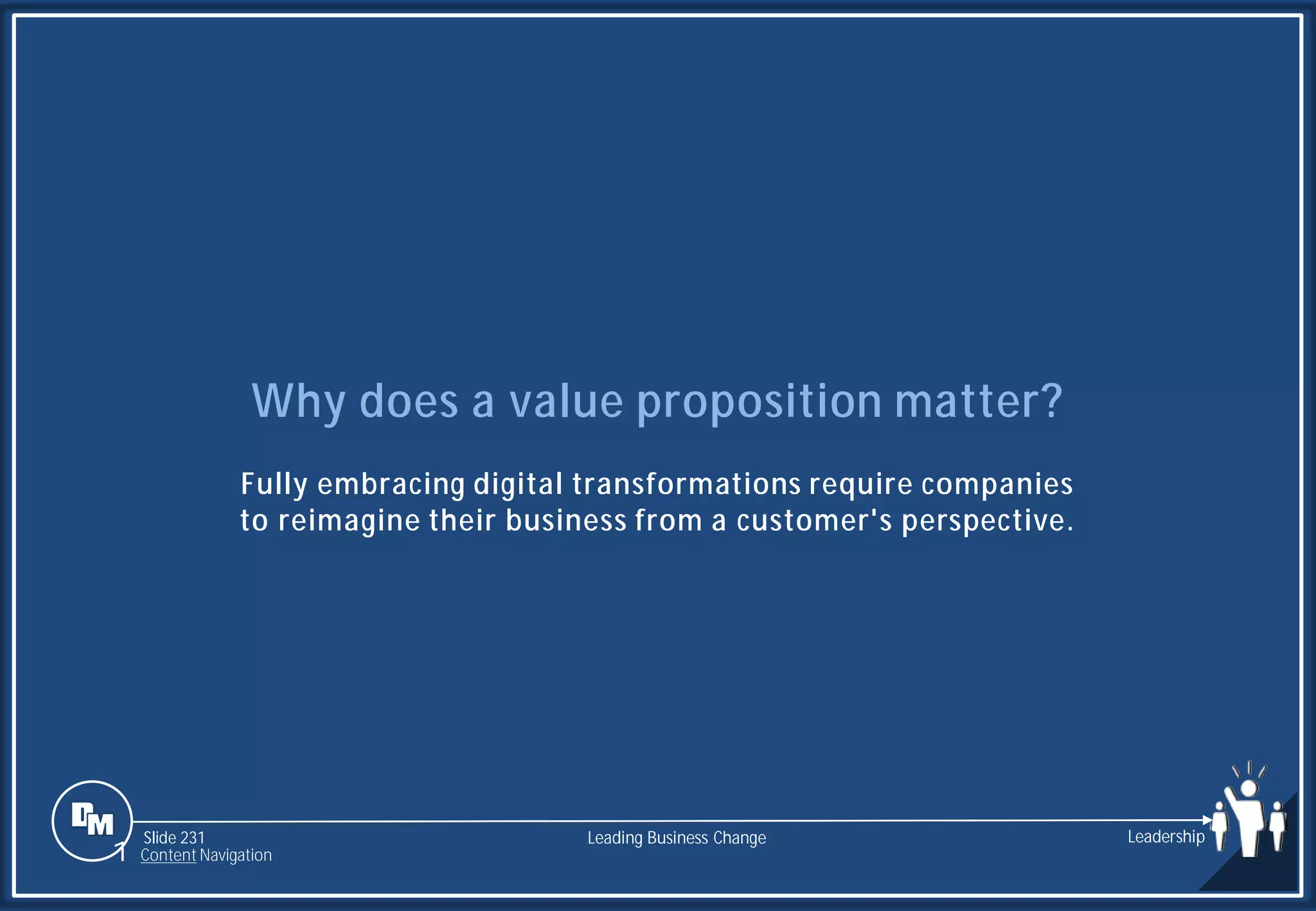 Slide 231
Why does a value proposition matter?
Fully embracing digital transformations require companies
to reimagine their business from a customer's perspective.
Leading Business Change Leadership
1 Content Navigation
 