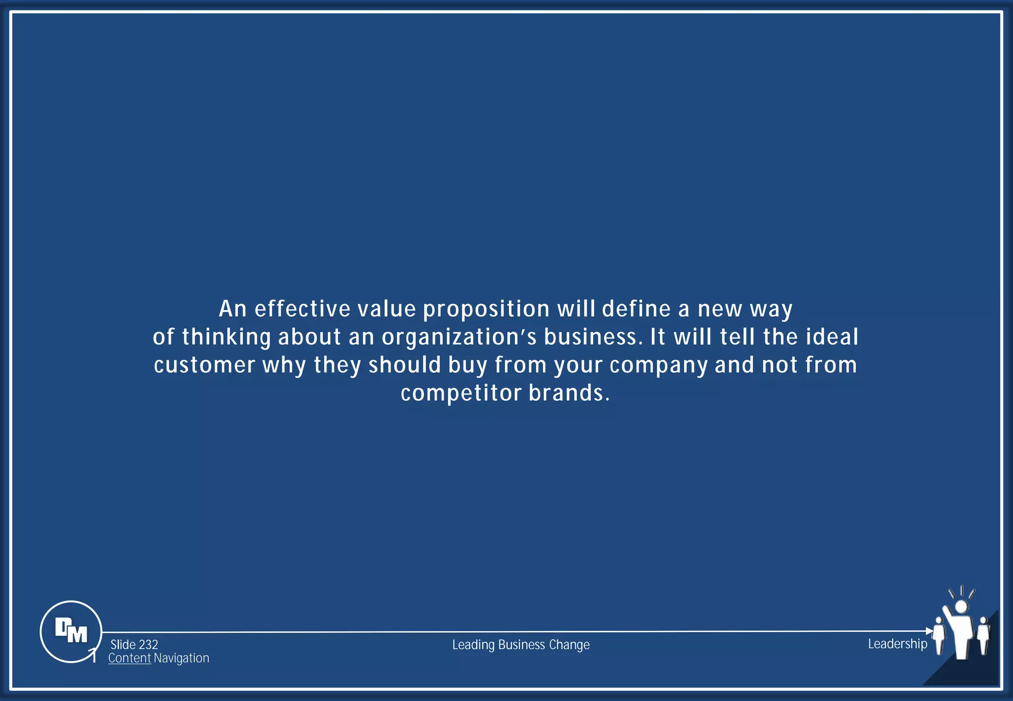 Slide 232
An effective value proposition will define a new way
of thinking about an organization’s business. It will tell the ideal
customer why they should buy from your company and not from
competitor brands.
Leading Business Change Leadership
1 Content Navigation
 