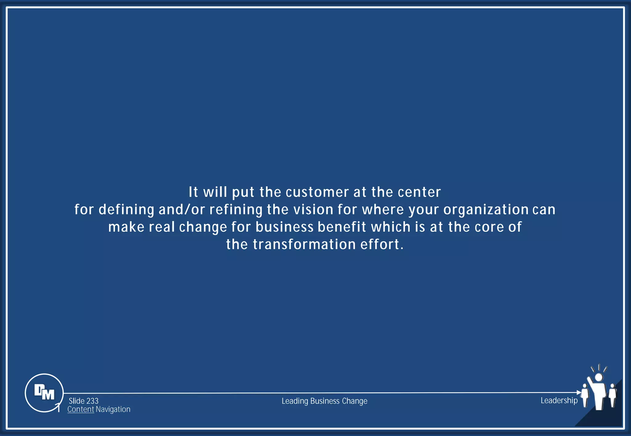 Slide 233
It will put the customer at the center
for defining and/or refining the vision for where your organization can
make real change for business benefit which is at the core of
the transformation effort.
Leading Business Change Leadership
1 Content Navigation
 