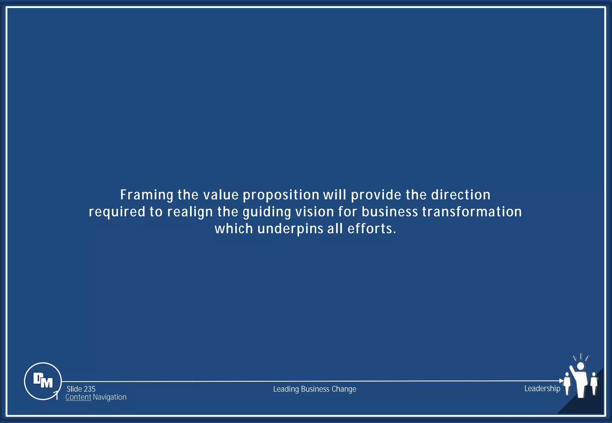 Slide 235
Framing the value proposition will provide the direction
required to realign the guiding vision for business transformation
which underpins all efforts.
Leading Business Change Leadership
1 Content Navigation
 