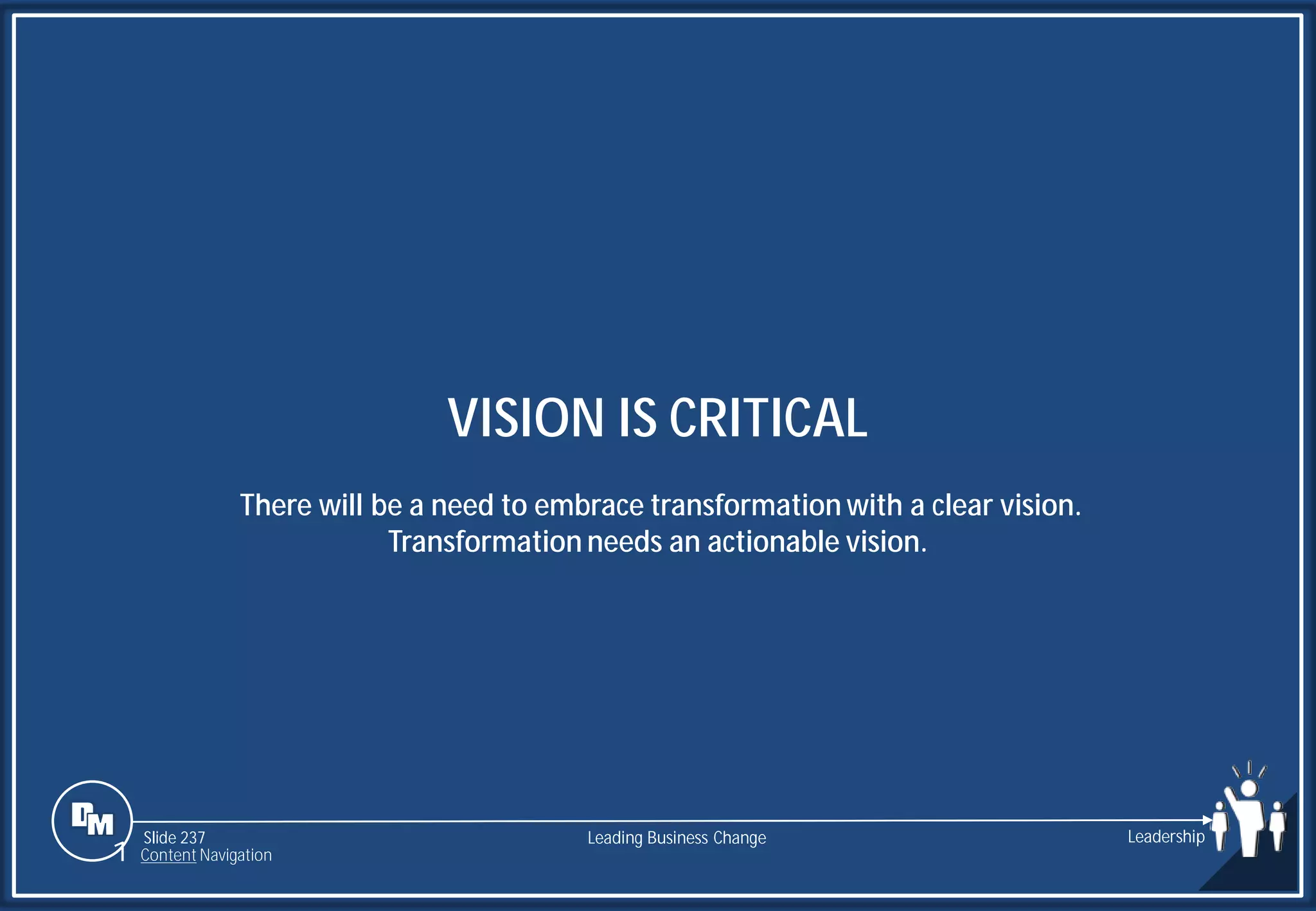 Slide 237
VISION IS CRITICAL
There will be a need to embrace transformation with a clear vision.
Transformation needs an actionable vision.
Leading Business Change Leadership
1 Content Navigation
 