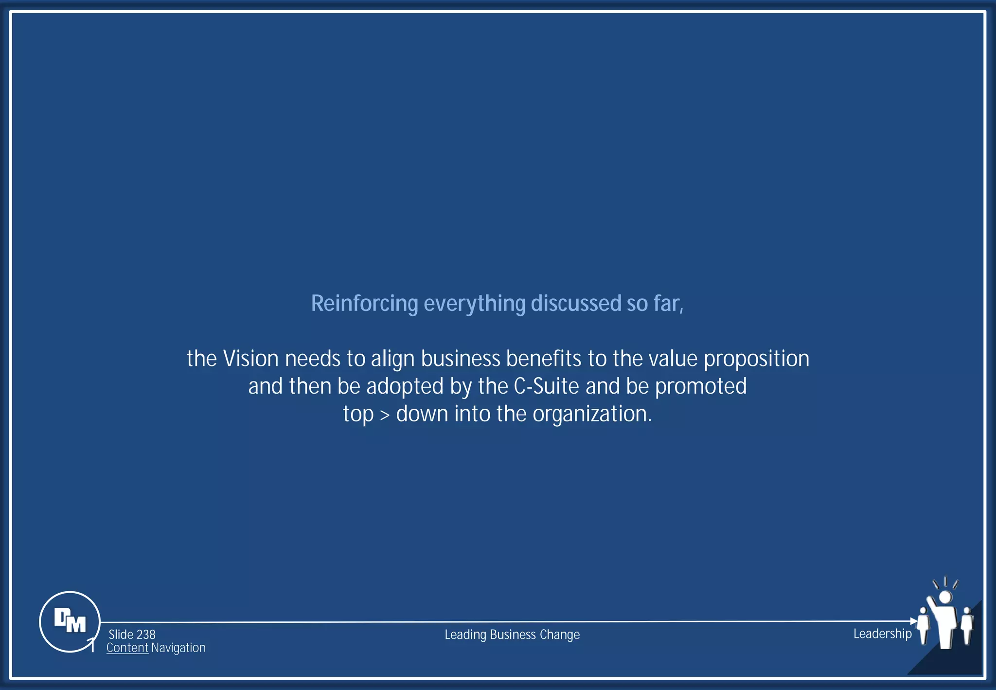 Slide 238
Reinforcing everything discussed so far,
the Vision needs to align business benefits to the value proposition
and then be adopted by the C-Suite and be promoted
top > down into the organization.
Leading Business Change Leadership
1 Content Navigation
 