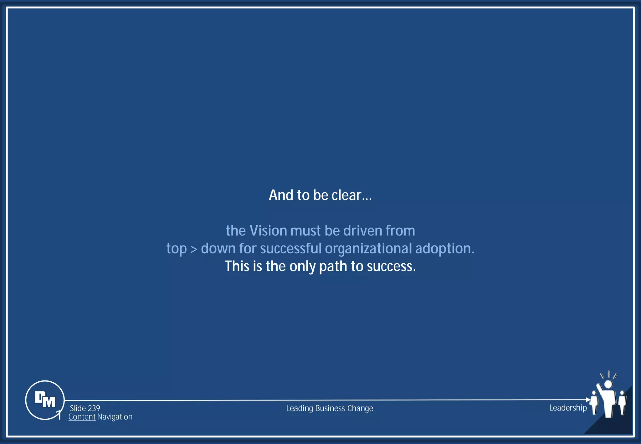 Slide 239
And to be clear…
the Vision must be driven from
top > down for successful organizational adoption.
This is the only path to success.
Leading Business Change Leadership
1 Content Navigation
 
