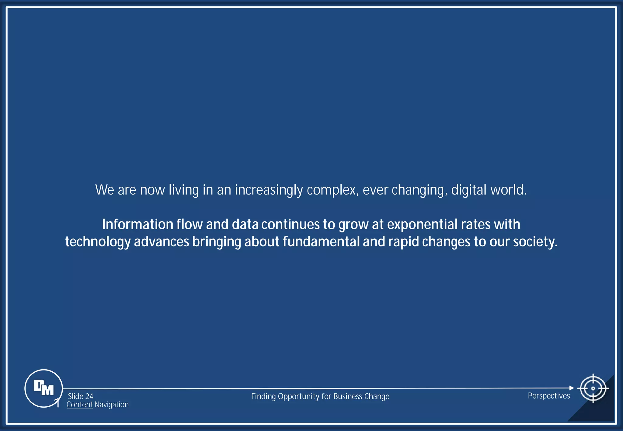 Slide 24
We are now living in an increasingly complex, ever changing, digital world.
Information flow and data continues to grow at exponential rates with
technology advances bringing about fundamental and rapid changes to our society.
Finding Opportunity for Business Change Perspectives
1 Content Navigation
 