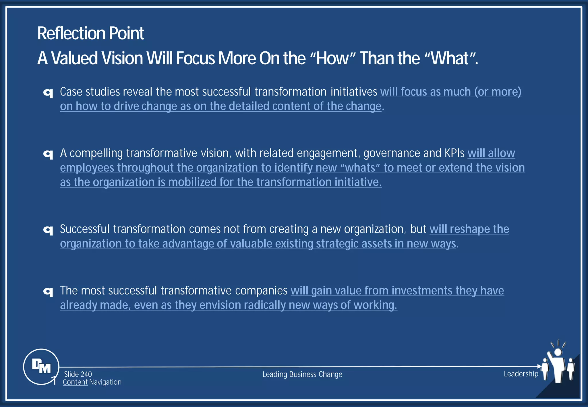 Slide 240
q Case studies reveal the most successful transformation initiatives will focus as much (or more)
on how to drive change as on the detailed content of the change.
q A compelling transformative vision, with related engagement, governance and KPIs will allow
employees throughout the organization to identify new “whats” to meet or extend the vision
as the organization is mobilized for the transformation initiative.
q Successful transformation comes not from creating a new organization, but will reshape the
organization to take advantage of valuable existing strategic assets in new ways.
q The most successful transformative companies will gain value from investments they have
already made, even as they envision radically new ways of working.
ReflectionPoint
AValuedVision WillFocusMoreOnthe “How”Thanthe “What”.
Leading Business Change Leadership
1 Content Navigation
 