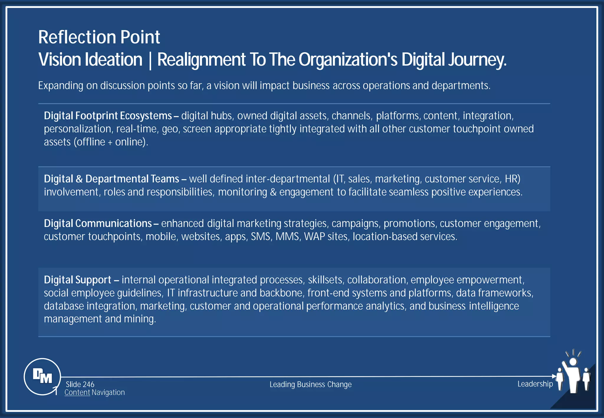 Slide 246
Digital Footprint Ecosystems– digital hubs, owned digital assets, channels, platforms, content, integration,
personalization, real-time, geo, screen appropriate tightly integrated with all other customer touchpoint owned
assets (offline + online).
Digital & Departmental Teams – well defined inter-departmental (IT, sales, marketing, customer service, HR)
involvement, roles and responsibilities, monitoring & engagement to facilitate seamless positive experiences.
Digital Communications– enhanced digital marketing strategies, campaigns, promotions, customer engagement,
customer touchpoints, mobile, websites, apps, SMS, MMS, WAP sites, location-based services.
Digital Support – internal operational integrated processes, skillsets, collaboration, employee empowerment,
social employee guidelines, IT infrastructure and backbone, front-end systems and platforms, data frameworks,
database integration, marketing, customer and operational performance analytics, and business intelligence
management and mining.
Reflection Point
VisionIdeation |Realignment ToTheOrganization's Digital Journey.
Leading Business Change Leadership
1 Content Navigation
Expanding on discussion points so far, a vision will impact business across operations and departments.
 