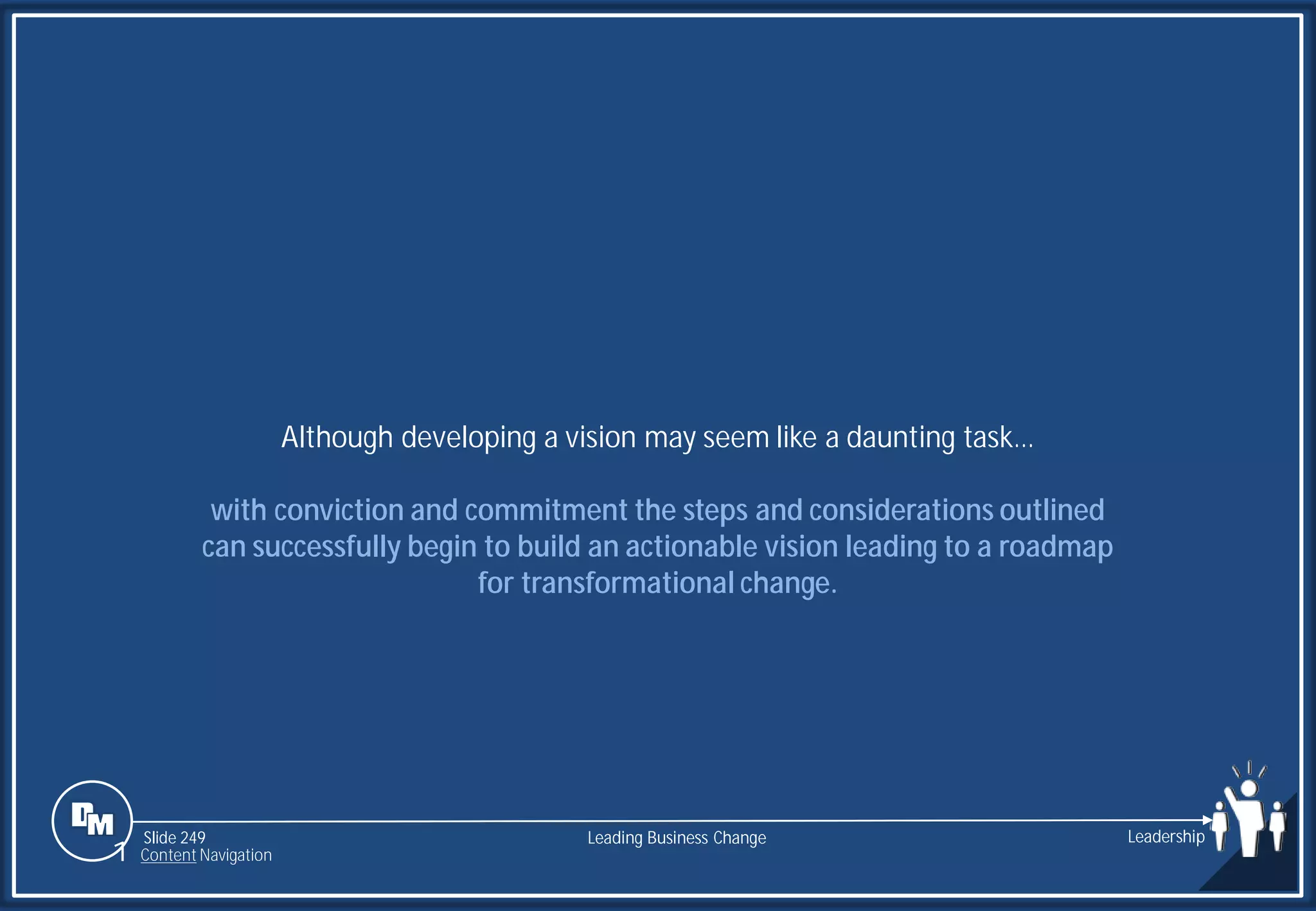 Slide 249
Although developing a vision may seem like a daunting task…
with conviction and commitment the steps and considerations outlined
can successfully begin to build an actionable vision leading to a roadmap
for transformational change.
Leading Business Change Leadership
1 Content Navigation
 