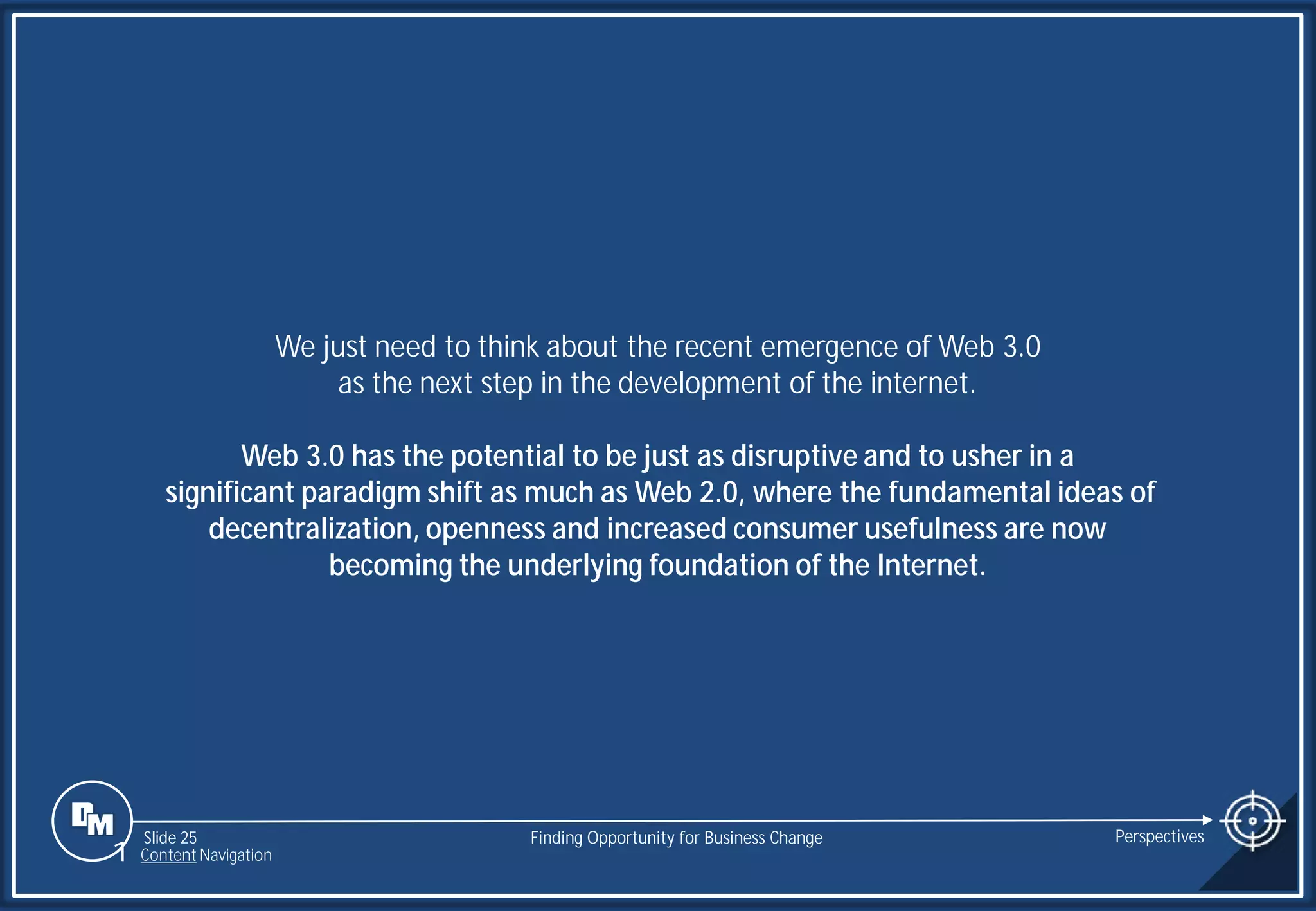 Slide 25
We just need to think about the recent emergence of Web 3.0
as the next step in the development of the internet.
Web 3.0 has the potential to be just as disruptive and to usher in a
significant paradigm shift as much as Web 2.0, where the fundamental ideas of
decentralization, openness and increased consumer usefulness are now
becoming the underlying foundation of the Internet.
Finding Opportunity for Business Change Perspectives
1 Content Navigation
 
