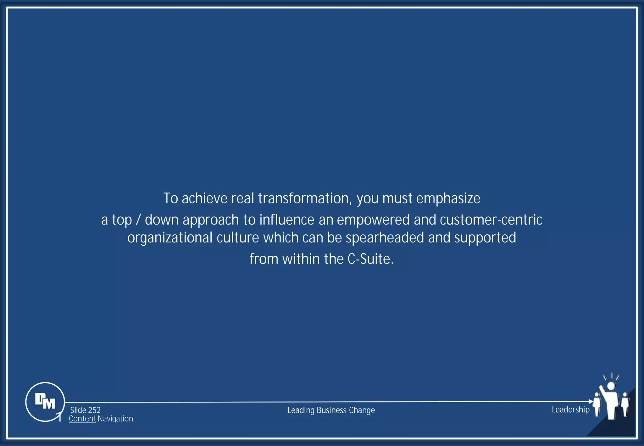Slide 252
To achieve real transformation, you must emphasize
a top / down approach to influence an empowered and customer-centric
organizational culture which can be spearheaded and supported
from within the C-Suite.
Leading Business Change Leadership
1 Content Navigation
 
