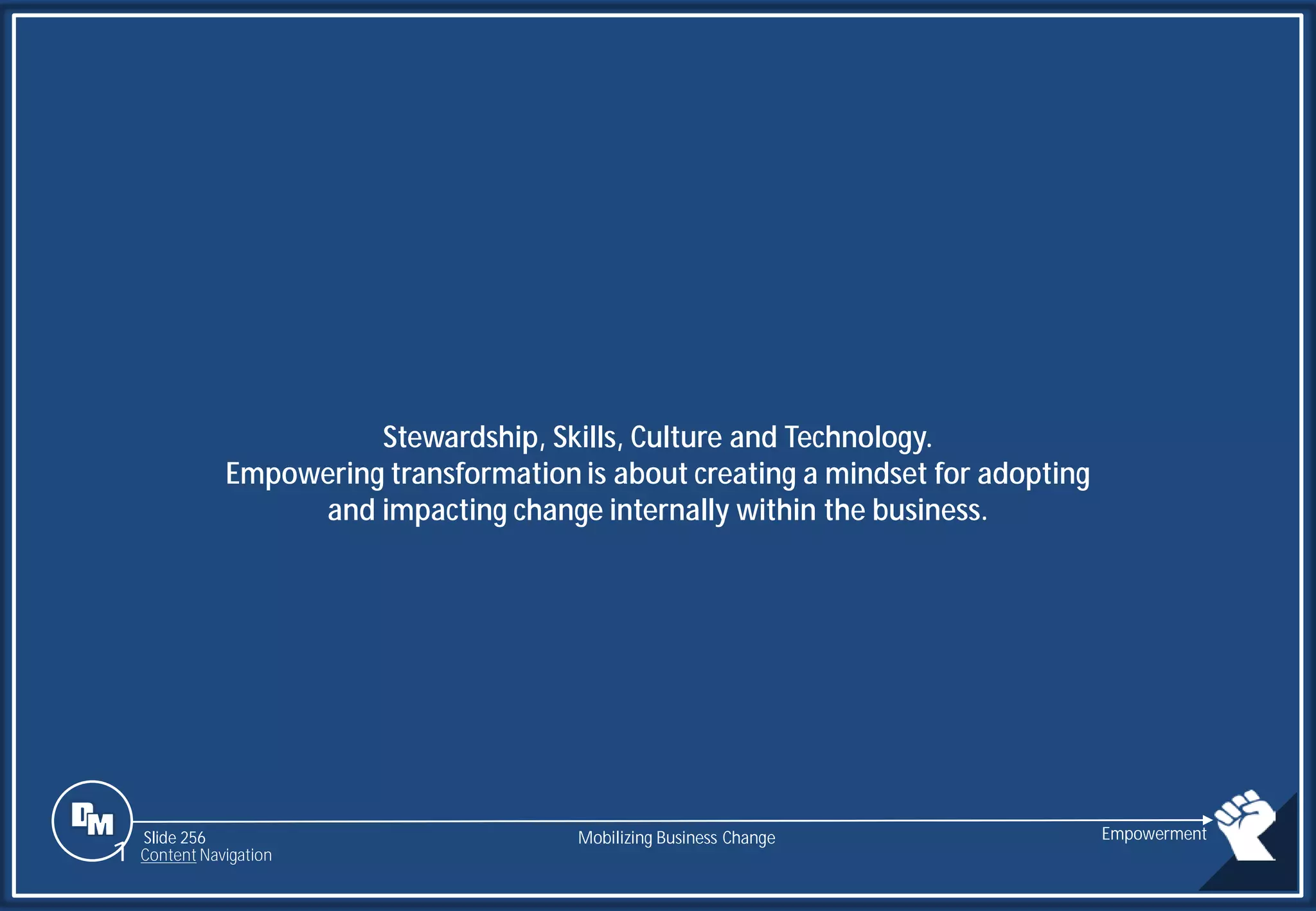 Slide 256
Stewardship, Skills, Culture and Technology.
Empowering transformation is about creating a mindset for adopting
and impacting change internally within the business.
Mobilizing Business Change Empowerment
1 Content Navigation
 