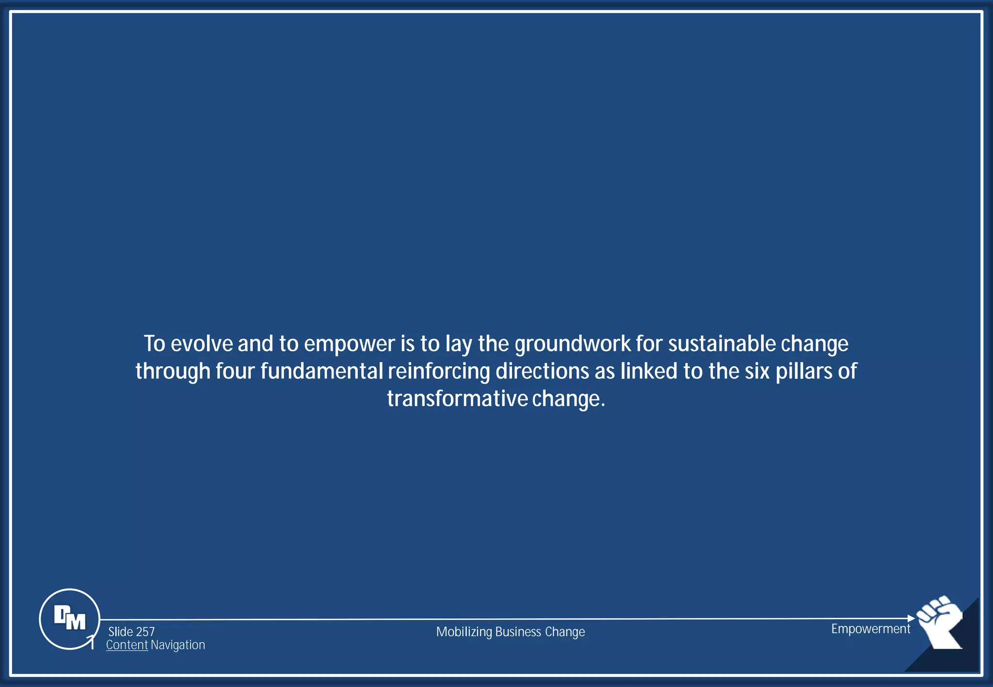 Slide 257
To evolve and to empower is to lay the groundwork for sustainable change
through four fundamental reinforcing directions as linked to the six pillars of
transformative change.
Mobilizing Business Change Empowerment
1 Content Navigation
 