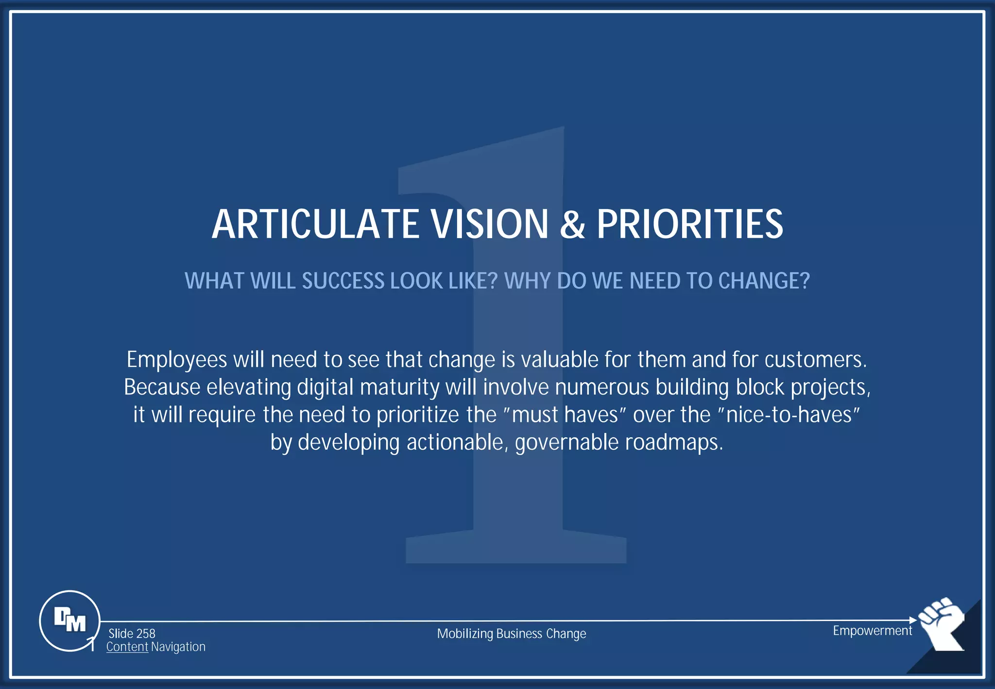 Slide 258
ARTICULATE VISION & PRIORITIES
WHAT WILL SUCCESS LOOK LIKE? WHY DO WE NEED TO CHANGE?
Employees will need to see that change is valuable for them and for customers.
Because elevating digital maturity will involve numerous building block projects,
it will require the need to prioritize the ”must haves” over the ”nice-to-haves”
by developing actionable, governable roadmaps.
Mobilizing Business Change Empowerment
1 Content Navigation
 
