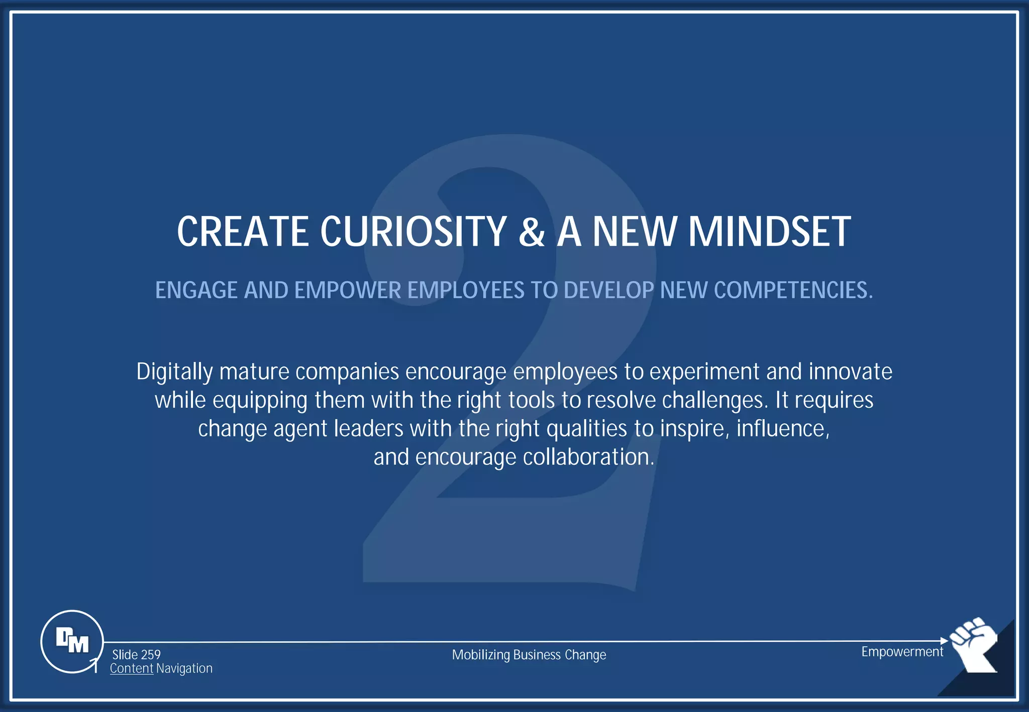 Slide 259
CREATE CURIOSITY & A NEW MINDSET
ENGAGE AND EMPOWER EMPLOYEES TO DEVELOP NEW COMPETENCIES.
Digitally mature companies encourage employees to experiment and innovate
while equipping them with the right tools to resolve challenges. It requires
change agent leaders with the right qualities to inspire, influence,
and encourage collaboration.
Mobilizing Business Change Empowerment
1 Content Navigation
 