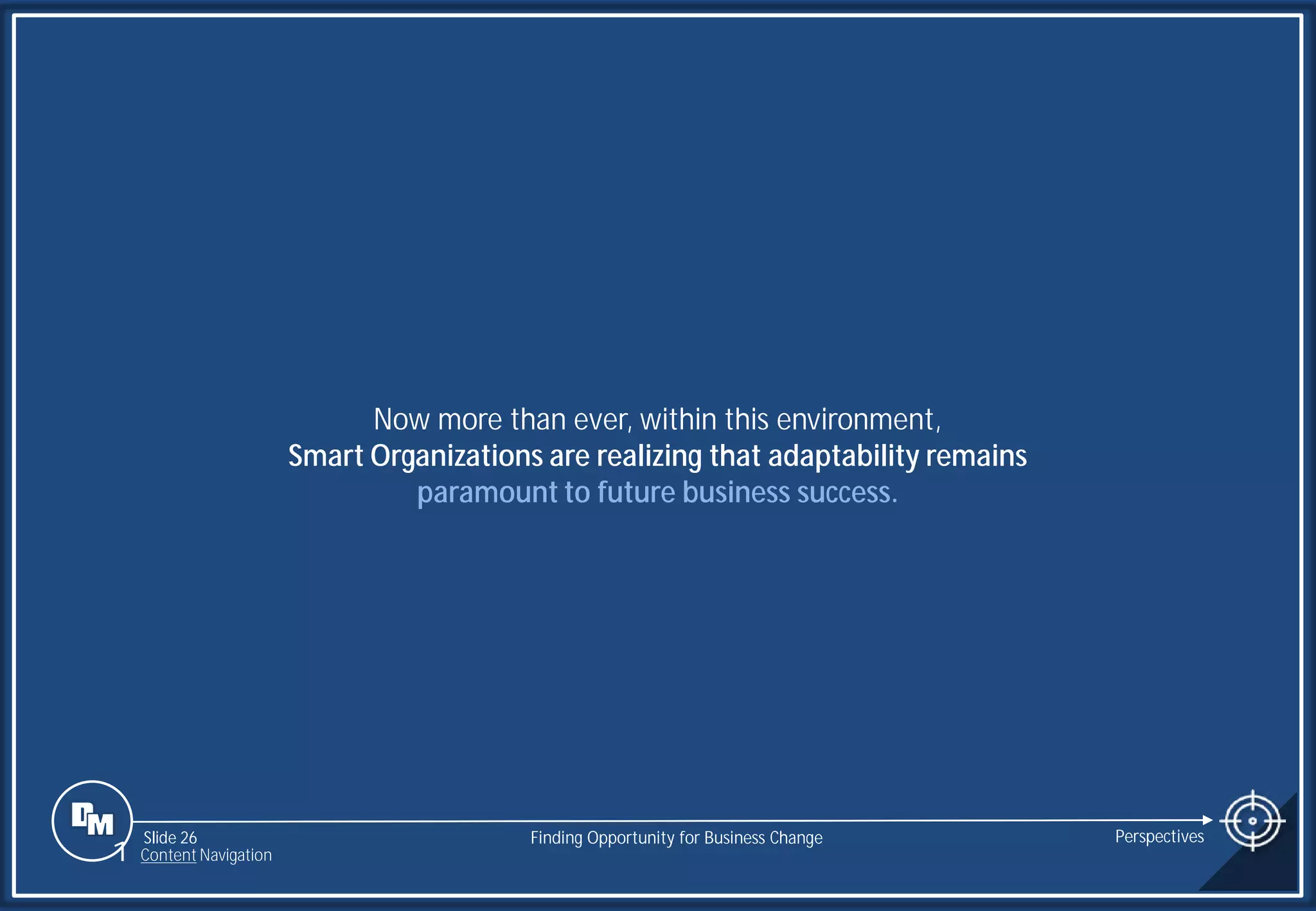 Slide 26
Now more than ever, within this environment,
Smart Organizations are realizing that adaptability remains
paramount to future business success.
Finding Opportunity for Business Change Perspectives
1 Content Navigation
 
