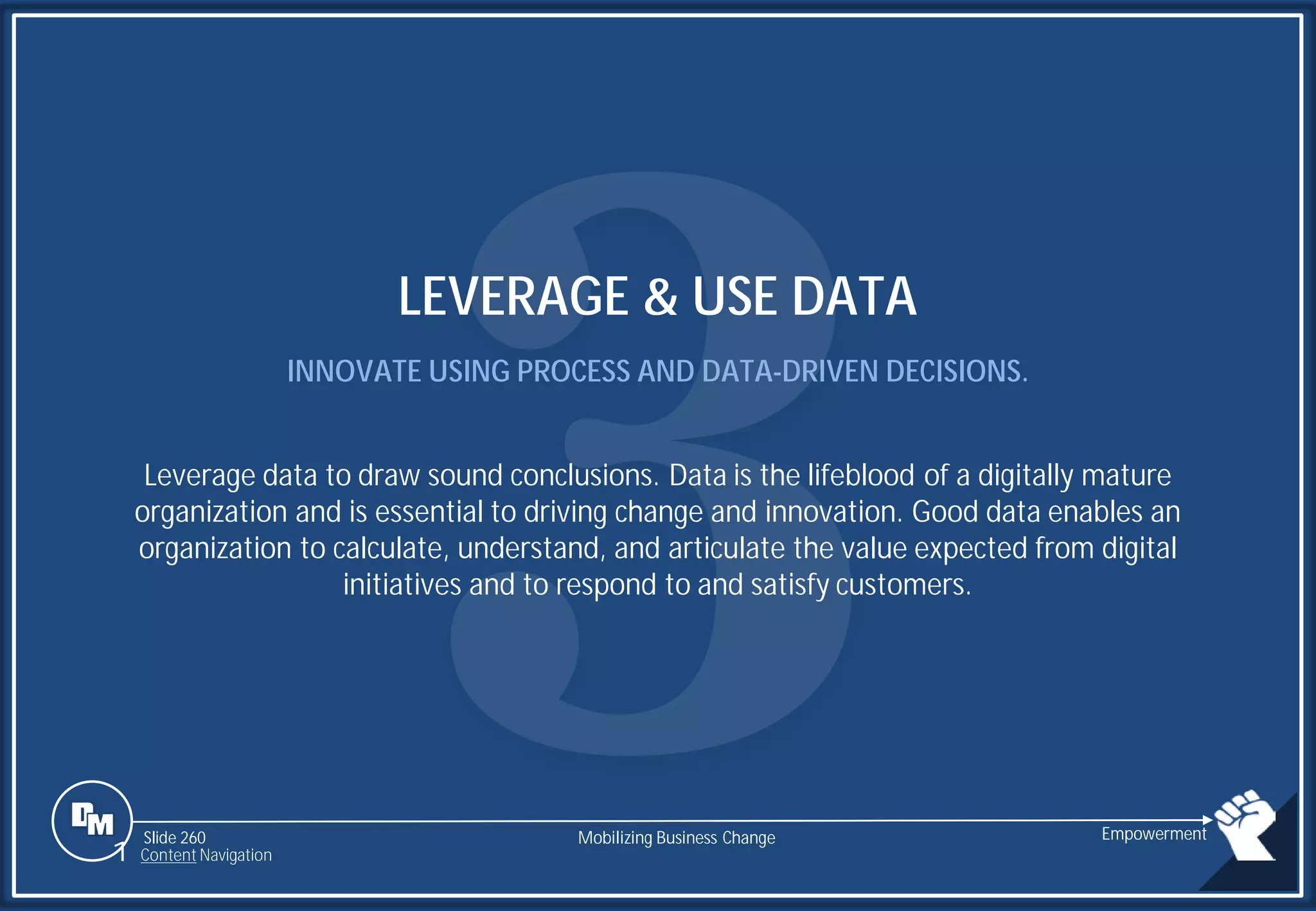 Slide 260
LEVERAGE & USE DATA
INNOVATE USING PROCESS AND DATA-DRIVEN DECISIONS.
Leverage data to draw sound conclusions. Data is the lifeblood of a digitally mature
organization and is essential to driving change and innovation. Good data enables an
organization to calculate, understand, and articulate the value expected from digital
initiatives and to respond to and satisfy customers.
Mobilizing Business Change Empowerment
1 Content Navigation
 