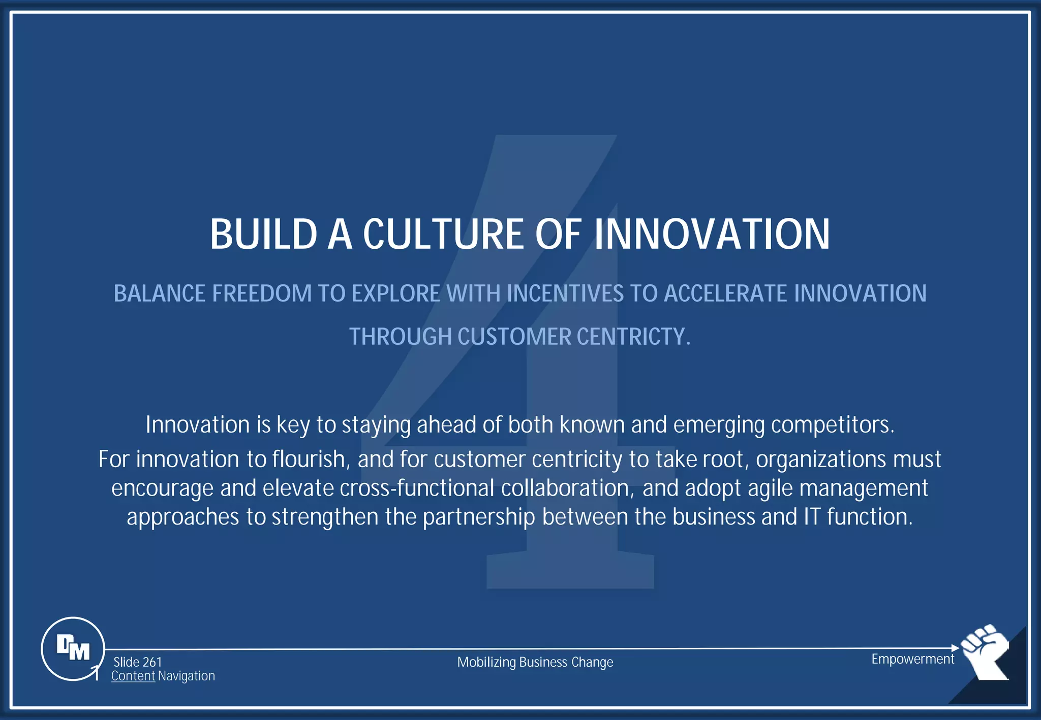 Slide 261
BUILD A CULTURE OF INNOVATION
BALANCE FREEDOM TO EXPLORE WITH INCENTIVES TO ACCELERATE INNOVATION
THROUGH CUSTOMER CENTRICTY.
Innovation is key to staying ahead of both known and emerging competitors.
For innovation to flourish, and for customer centricity to take root, organizations must
encourage and elevate cross-functional collaboration, and adopt agile management
approaches to strengthen the partnership between the business and IT function.
Mobilizing Business Change Empowerment
1 Content Navigation
 