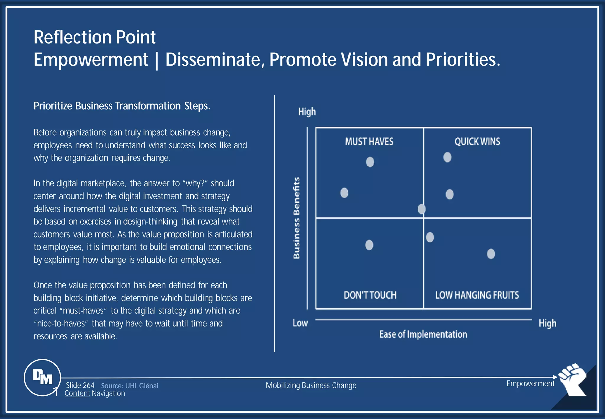 Slide 264
Reflection Point
Empowerment | Disseminate, Promote Vision and Priorities.
Prioritize Business Transformation Steps.
Before organizations can truly impact business change,
employees need to understand what success looks like and
why the organization requires change.
In the digital marketplace, the answer to “why?” should
center around how the digital investment and strategy
delivers incremental value to customers. This strategy should
be based on exercises in design-thinking that reveal what
customers value most. As the value proposition is articulated
to employees, it is important to build emotional connections
by explaining how change is valuable for employees.
Once the value proposition has been defined for each
building block initiative, determine which building blocks are
critical “must-haves” to the digital strategy and which are
“nice-to-haves” that may have to wait until time and
resources are available.
Source: UHL Glénai Mobilizing Business Change Empowerment
1 Content Navigation
 