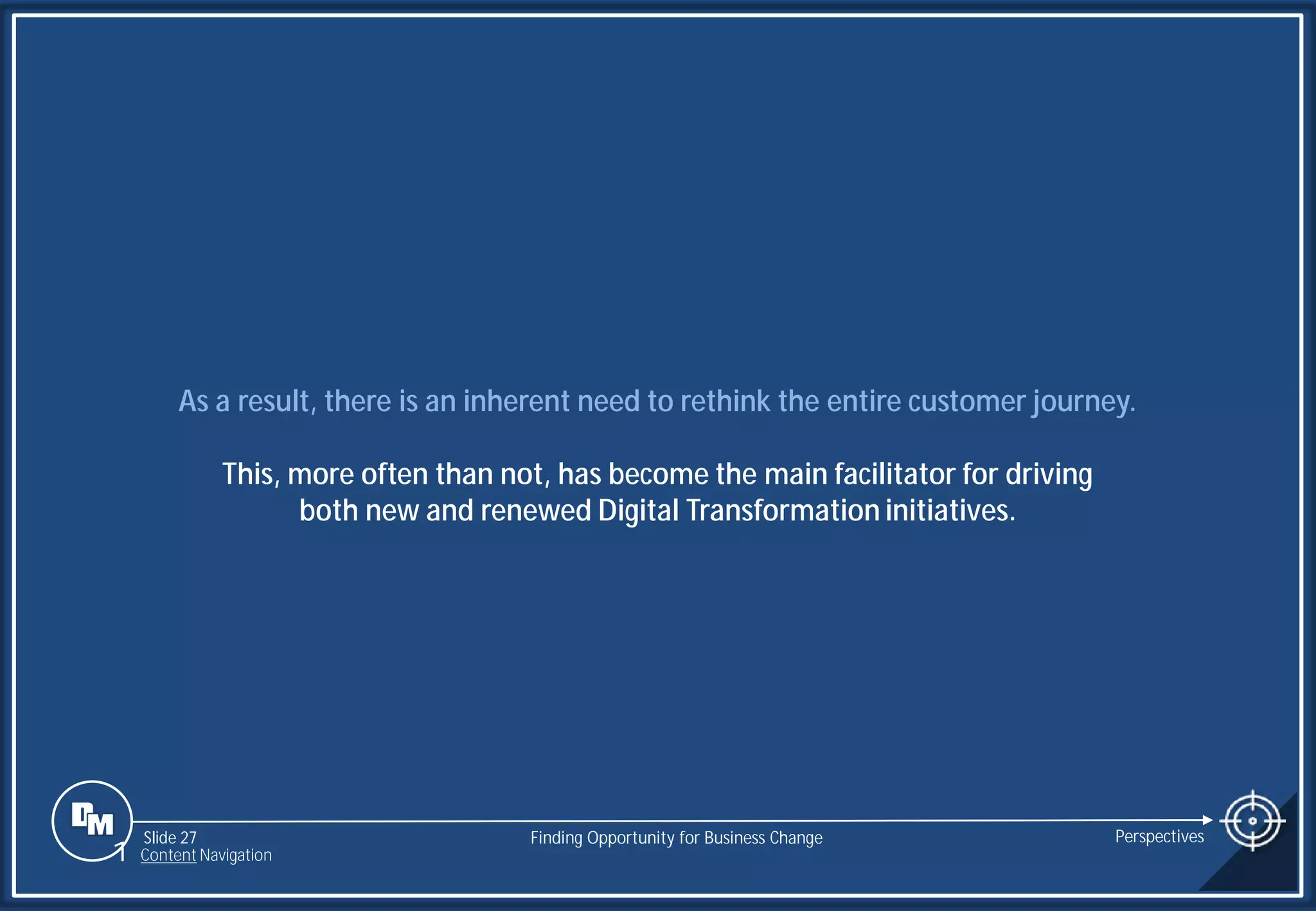 Slide 27
As a result, there is an inherent need to rethink the entire customer journey.
This, more often than not, has become the main facilitator for driving
both new and renewed Digital Transformation initiatives.
Finding Opportunity for Business Change Perspectives
1 Content Navigation
 