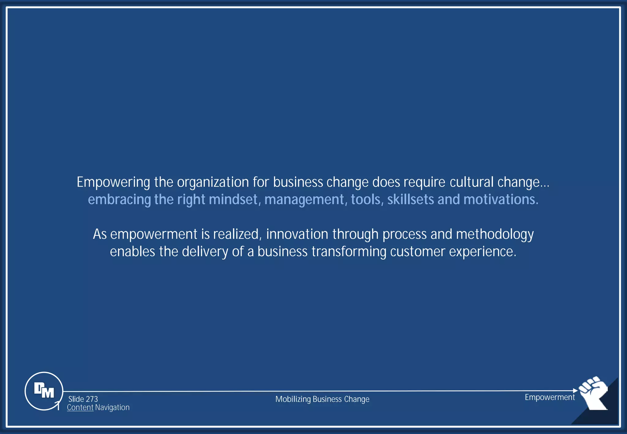 Slide 273
Empowering the organization for business change does require cultural change…
embracing the right mindset, management, tools, skillsets and motivations.
As empowerment is realized, innovation through process and methodology
enables the delivery of a business transforming customer experience.
Mobilizing Business Change Empowerment
1 Content Navigation
 