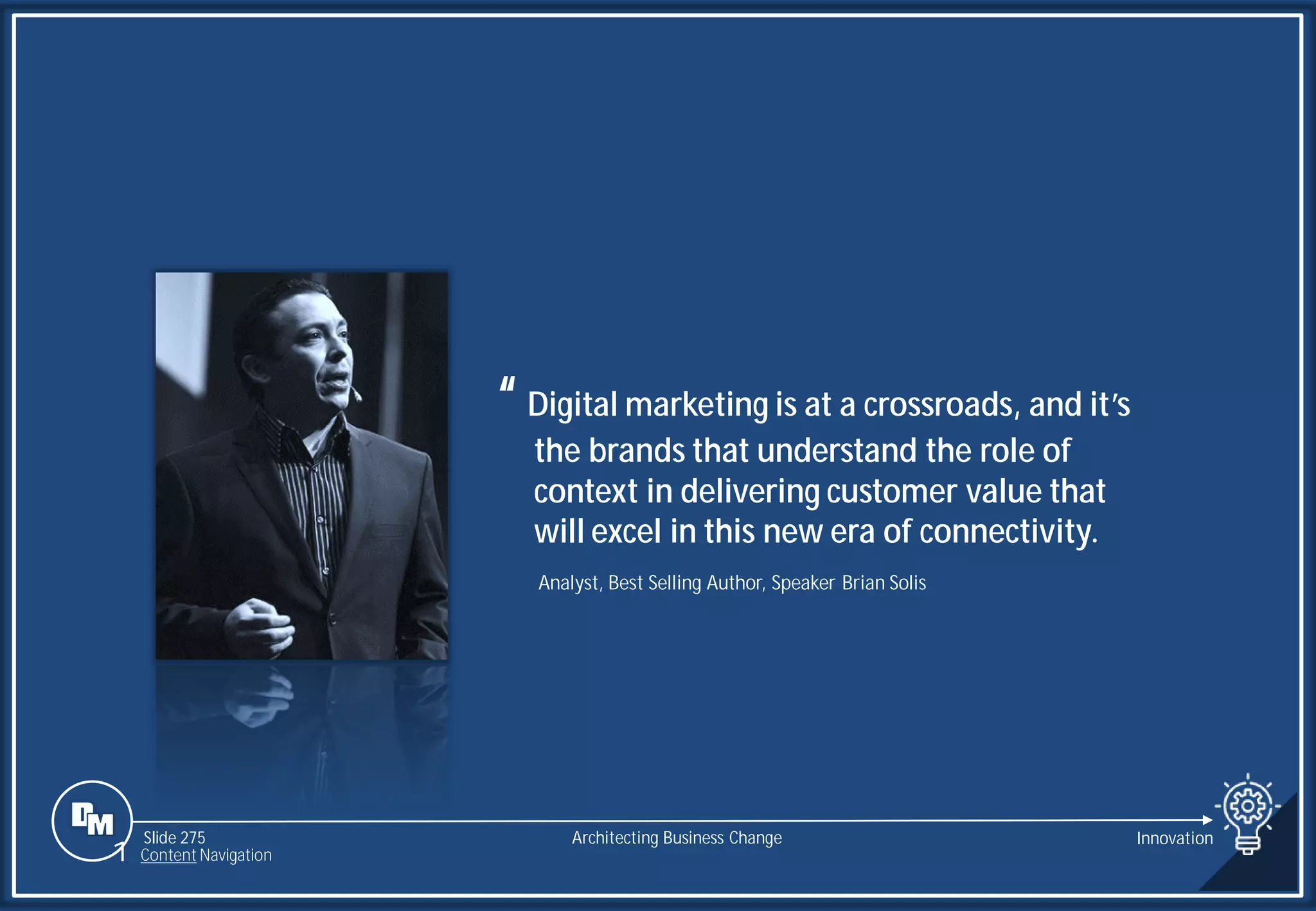 Slide 275
“Digital marketing is at a crossroads, and it’s
the brands that understand the role of
context in delivering customer value that
will excel in this new era of connectivity.
Analyst, Best Selling Author, Speaker Brian Solis
Architecting Business Change Innovation
1 Content Navigation
 