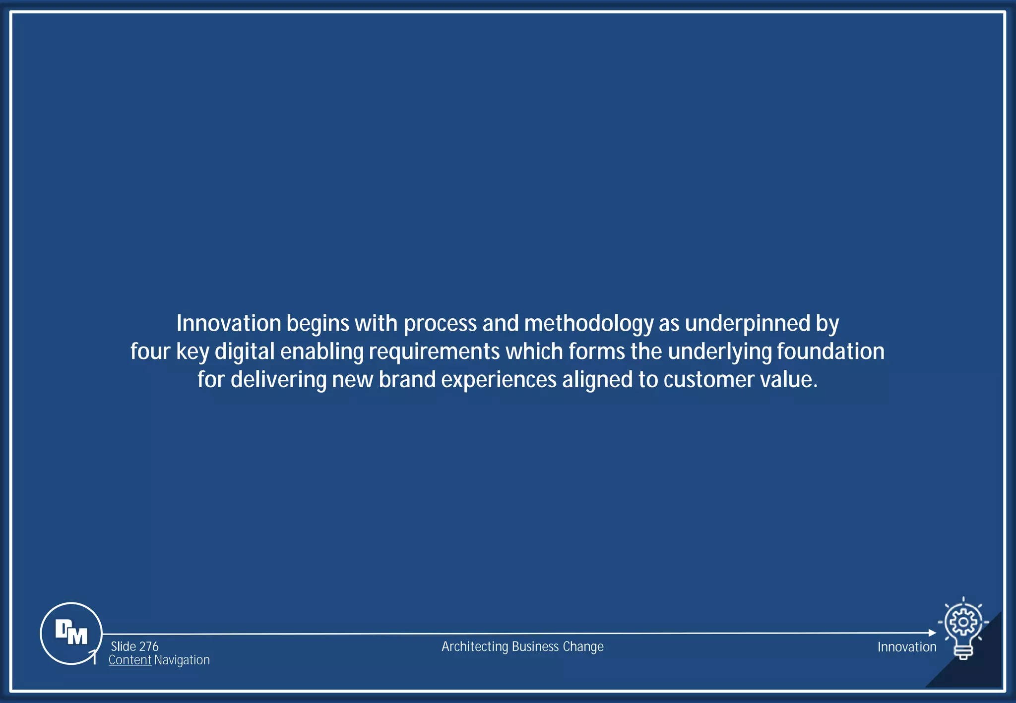 Slide 276
Innovation begins with process and methodology as underpinned by
four key digital enabling requirements which forms the underlying foundation
for delivering new brand experiences aligned to customer value.
Architecting Business Change Innovation
1 Content Navigation
 